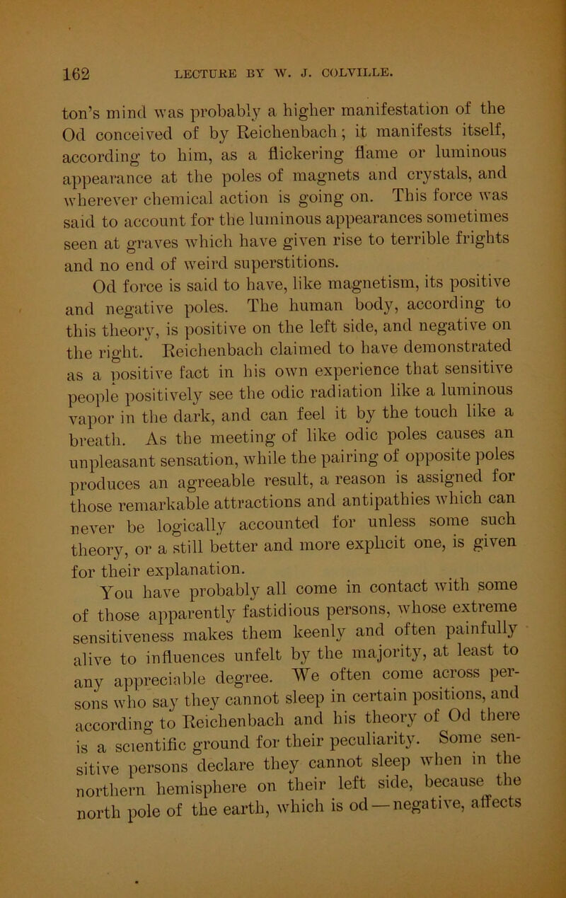 ton’s mind was probably a higher manifestation of the Od conceived of by Reiohenbach; it manifests itself, according to him, as a flickering flame or luminous appearance at the poles of magnets and crystals, and wherever chemical action is going on. This force was said to account for the luminous appearances sometimes seen at graves Avhich have given rise to terrible frights and no end of weird superstitions. Od force is said to have, like magnetism, its positive and negative poles. The human body, according to this theory, is positive on the left side, and negative on the right. Reichenbach claimed to have demonstrated as a positive fact in his own experience that sensitive people positively see the odic radiation like a luminous vapor in the dark, and can feel it by the touch like a breath. As the meeting of like odic poles causes an unpleasant sensation, while the pairing of opposite poles produces an agreeable result, a reason is assigned for those remarkable attractions and antipathies which can never be logically accounted for unless some such theory, or a still better and more explicit one, is given for their explanation. You have probably all come in contact with some of those apparently fastidious persons, whose extreme sensitiveness makes them keenly and often painfully alive to influences unfelt by the majority, at least to any apprecinble degree. We often come across per- sons who say they cannot sleep in certain positions, and accordino- to Reichenbach and his theory of Od there is a scientific ground for their peculiarity. Some sen- sitive persons declare they cannot sleep when m the northern hemisphere on their left side, because the north pole of the earth, which is od —negative, affects