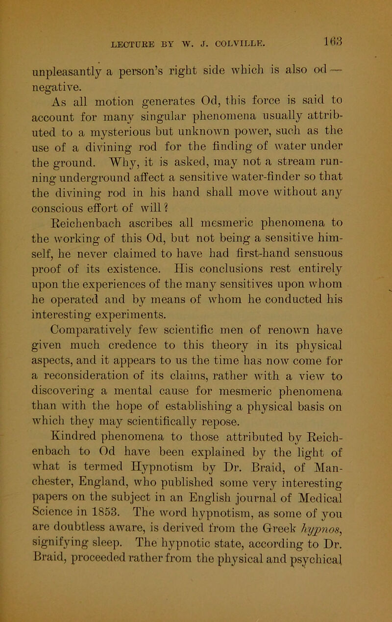 unpleasantly a person’s right side which is also od — negative. As all motion generates Od, this force is said to account for many singular phenomena usually attrib- uted to a mysterious but unknown power, such as the use of a divining rod for the finding of water under the ground. Why, it is asked, may not a stream run- nino; underground affect a sensitive water-finder so that the divining rod in his hand shall move without any conscious effort of will ? Eeichenbach ascribes all mesmeric phenomena to the working of this Od, but not being a sensitive him- self, he never claimed to have had first-hand sensuous proof of its existence. His conclusions rest entirely upon the experiences of the many sensitives upon whom he operated and by means of whom he conducted his interesting experiments. Comparatively few scientific men of renown have given much credence to this theory in its physical aspects, and it appears to us the time has now come for a reconsideration of its claims, rather with a view to discovering a mental cause for mesmeric phenomena than with the hope of establishing a physical basis on which they may scientifically repose. Kindred phenomena to those attributed by Eeich- enbach to Od have been explained by the light of what is termed Hypnotism by Dr. Braid, of Man- chester, England, who published some very interesting- papers on the subject in an English journal of Medical Science in 1853. The word hypnotism, as some of you are doubtless aware, is derived from the Greek hy^nos, signifying sleep. The hypnotic state, according to Dr. Braid, proceeded rather from the physical and psychical