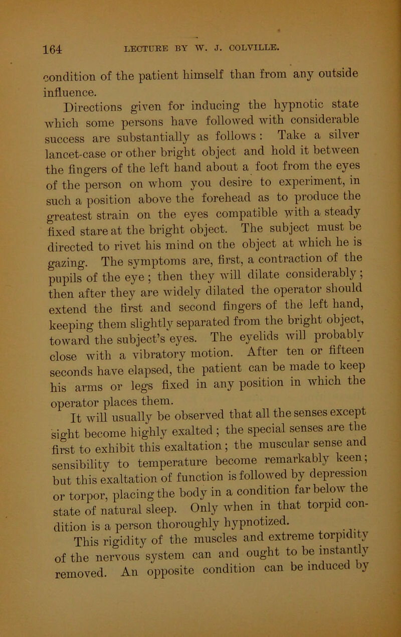 condition of the patient himself than from any outside influence. Directions given for inducing the hypnotic state which some persons have followed with considerable success are substantially as follows : Take a silver lancet-case or other bright object and hold it between the fingers of the left hand about a foot from the eyes of the person on whom you desire to experiment, in such a position above the forehead as to produce the greatest strain on the eyes compatible with a steady fixed stare at the bright object. The subject must be directed to rivet his mind on the object at which he is gazing. The symptoms are, first, a contraction of the pupils of the eye ; then they will dilate considerably ; then after they are widely dilated the operator should extend the first and second fingers of the left hand, keeping them slightly separated from the bright object, toward the subject’s eyes. The eyelids will probably close with a vibratory motion. After ten or fifteen seconds have elapsed, the patient can be made to keep his arms or legs fixed in any position in which the operator places them. It will usually be observed that all the senses except sight become highly exalted ; the special senses are tbe first to exhibit this exaltation; the muscular sense anc^ sensibility to temperature become remarkably keen; but this exaltation of function is followed by depression or torpor, placing the body in a condition far below the state of natural sleep. Only when in that torpid con- dition is a person thoroughly hypnotized. This rigidity of the muscles and extreme torpidity of the nervous system can and ought to be instantly removed. An opposite condition can be inducet y