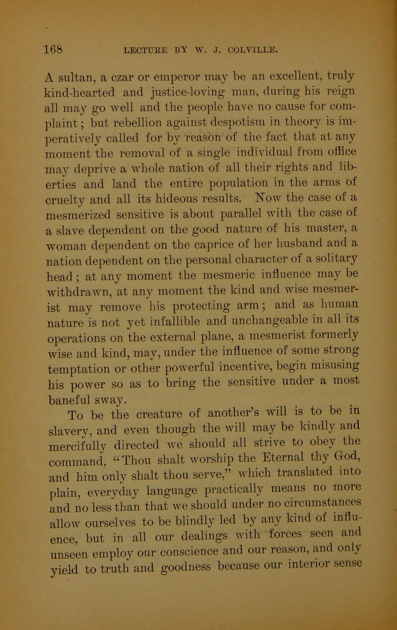 A sultan, a czar or emperor may be an excellent, truly kind-hearted and justice-loving man, during his reign all may go well and the people have no cause for com- plaint ; but rebellion against despotism in theory is im- peratively called for by reason of the fact that at any moment the removal of a single individual from office may deprive a whole nation of all their rights and lib- erties and land the entire population in the arms of cruelty and all its hideous results. Now the case of a mesmerized sensitive is about parallel with the case of a slave dependent on the good nature of his master, a woman dependent on the caprice of her husband and a nation dependent on the personal character of a solitary head ; at any moment the mesmeric influence may be ■withdrawn, at any moment the kind and wise mesmer- ist may remove his protecting arm; and as human nature is not yet infallible and unchangeable in all its operations on the external plane, a mesmerist formerly wise and kind, may, under the influence of some strong temptation or other powerful incentive, begin misusing his power so as to bring the sensitive under a most baneful sway. To be the creature of another’s will is to be in slavery, and even though the will may be kindly and mercifully directed we should all strive to obey the command, ‘‘Thou shalt worship the Eternal thy God, and him only shalt thou serve,” which translated into plain, everyday language practically means no more and no less than that we shoifld under no circumstances allow ourselves to be blindly led by any kind of influ- ence, but in all our dealings with forces seen and unseen employ our conscience and our reason, and only yield to truth and goodness because our interior sense