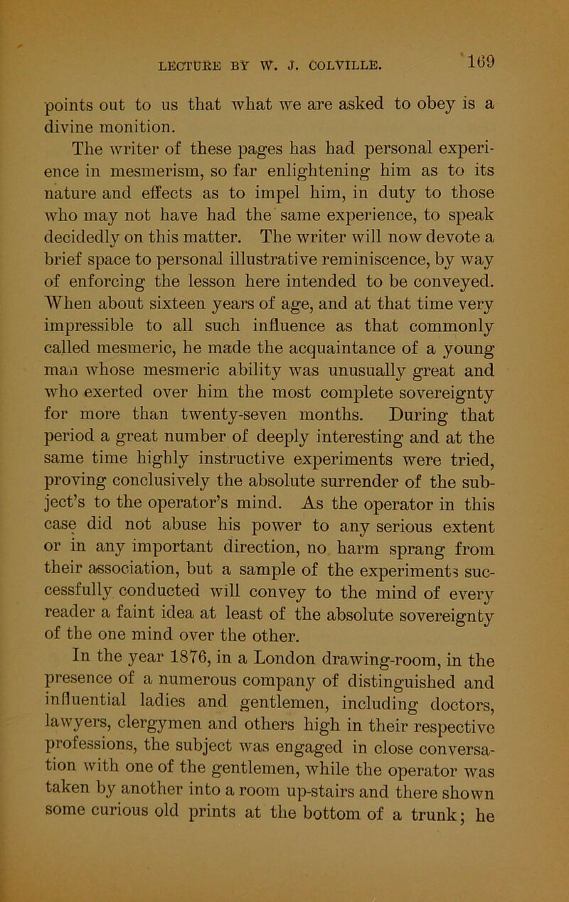 ‘169 ■points out to us that what we are asked to obey is a divine monition. The writer of these pages has had personal experi- ence in mesmerism, so far enlightening him as to its nature and effects as to impel him, in duty to those who may not have had the same experience, to speak decidedly on this matter. The writer will now devote a brief space to personal illustrative reminiscence, by way of enforcing the lesson here intended to be conveyed. When about sixteen years of age, and at that time very impressible to all such influence as that commonly called mesmeric, he made the acquaintance of a young man whose mesmeric ability was unusually great and who exerted over him the most complete sovereignty for more than twenty-seven months. During that period a great number of deeply interesting and at the same time highly instructive experiments were tried, proving conclusively the absolute surrender of the sub- ject’s to the operator’s mind. As the operator in this case did not abuse his power to any serious extent or in any important direction, no harm sprang from their association, but a sample of the experiments suc- cessfully conducted will convey to the mind of every reader a faint idea at least of the absolute sovereignty of the one mind over the other. In the year 1876, in a London drawing-room, in the presence of a numerous compan}^ of distinguished and influential ladies and gentlemen, including doctors, lawyers, clergymen and others high in their respective professions, the subject was engaged in close conversa- tion with one of the gentlemen, while the operator was taken by another into a room up-stairs and there shown some curious old prints at the bottom of a trunk; he