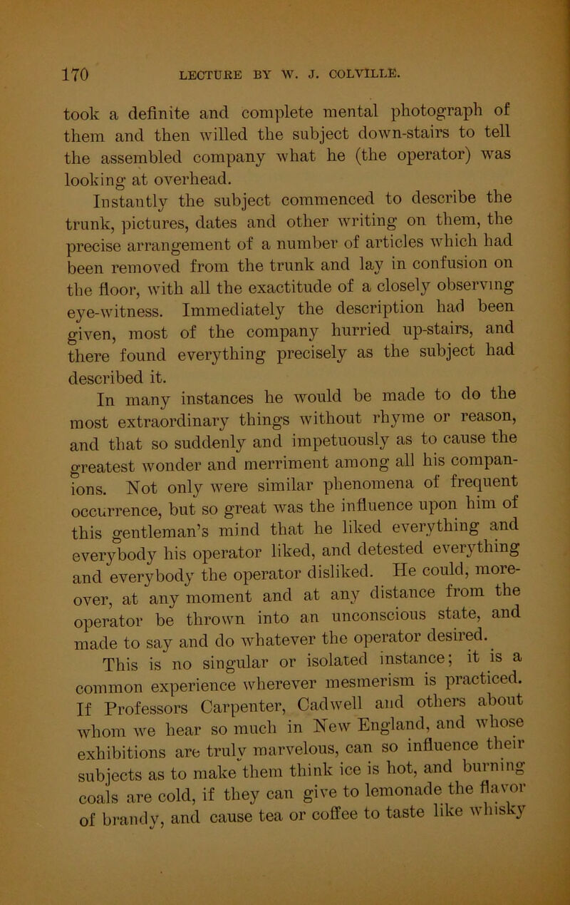 took a definite and complete mental photograph of them and then willed the subject down-stairs to tell the assembled company what he (the operator) was looking at overhead. Instantly the subject commenced to describe the trunk, pictures, dates and other writing on them, the precise arrangement of a number of articles which had been removed from the trunk and lay in confusion on the floor, with all the exactitude of a closely observing eye-witness. Immediately the description had been given, most of the company hurried up-stairs, and there found everything precisely as the subject had described it. In many instances he would be made to do the most extraordinary things without rhyme or reason, and that so suddenly and impetuously as to cause the greatest wonder and merriment among all his compan- ?ons. Not only were similar phenomena of frequent occurrence, but so great was the influence upon him of this gentleman’s mind that he liked everything and everybody his operator liked, and detested eveiything and everybody the operator disliked. He could, more- over, at any moment and at any distance from the operator be thrown into an unconscious state, and made to say and do whatever the operator desired. This is no singular or isolated instance; it is a common experience wherever mesmerism is practiced. If Professors Carpenter, Cadwell and others about whom we hear so much in New England, and whose exhibitions are truly marvelous, can so influence their subjects as to make them think ice is hot, and burning coals are cold, if they can give to lemonade the flavor of brandy, and cause tea or coffee to taste like whisky