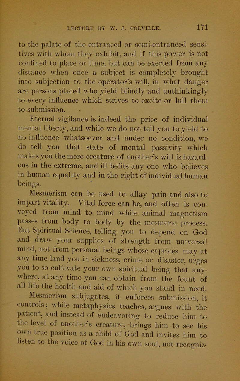 to the palate of the entranced or serai-entranced sensi- tives with whom thev exhibit, and if this power is not confined to place or time, but can be exerted from any distance when once a subject is completely brought into subjection to the operator’s will, in what danger are persons placed who yield blindly and unthinkingly to every influence which strives to excite or lull them to submission. Eternal vigilance is indeed the price of individual mental liberty, and while we do not tell you to yield to no influence whatsoever and under no condition, we do tell you that state of mental passivity which makes you the mere creature of another’s will is hazard- ous in the extreme, and ill befits any one who believes in human equality and in the right of individual human beings. Mesmerism can be used to allay pain and also to impart vitality, Yital force can be, and often is con- veyed from mind to mind 'while animal magnetism passes from body to body by the mesmeric process. But Spiritual Science, telling you to depend on God and draw your supplies of strength from universal mind, not from personal beings whose caprices may at any time land you in sickness, crime or disaster, urges you to so cultivate your own spiritual being that any- where, at any time you can obtain from the fount of all life the health and aid of which you stand in need. Mesmerism subjugates, it enforces submission, it controls; while metaphysics teaches, argues with the patient, and instead of endeavoring to reduce him to the level of another’s creature, -brings him to see his own true position as a child of God and invites him to listen to the voice of God in his own soul, not recogniz-