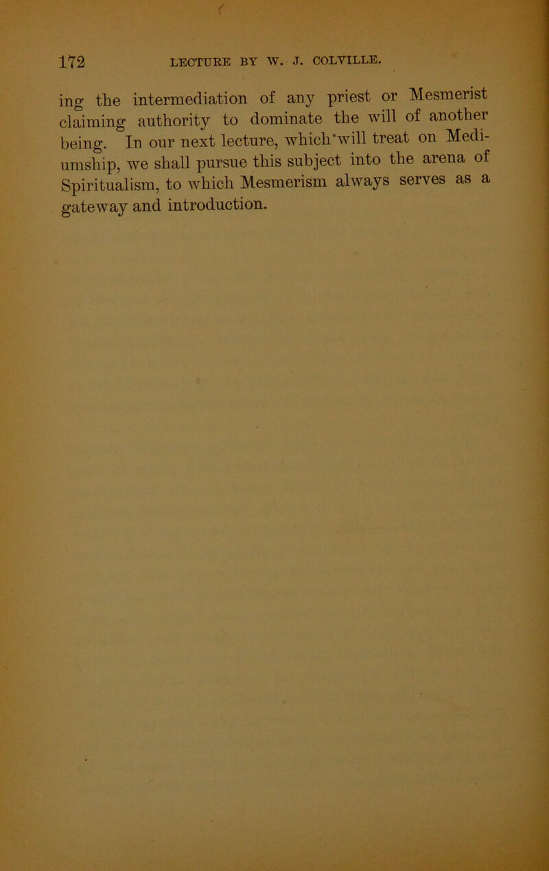 ing the intermediation of any priest or Mesmerist clSming authority to dominate the will of another being. In our next lecture, which’will treat on Medi- umship, we shall pursue this subject into the arena of Spiritualism, to which Mesmerism always serves as a gateway and introduction.