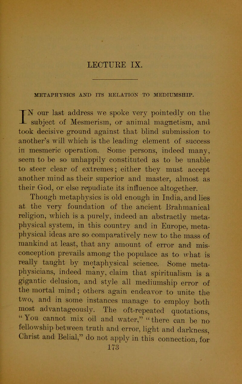 LECTURE IX. METAPHYSICS AHB ITS RELATION TO MEDIUMSHIP. IN our last address we spoke very pointedly on the subject of Mesmerism, or animal magnetism, and took decisive ground against that blind submission to another’s will which is the leading element of success in mesmeric operation. Some persons, indeed many, seem to be so unhappily constituted as to be unable to steer clear of extremes; either they must accept another mind as their superior and master, almost as their God, or else repudiate its influence altogether. Though metaphysics is old enough in India, and lies at the very foundation of the ancient Brahmanical religion, ivhich is a purely, indeed an abstractly meta- physical system, in this country and in Europe, meta- physical ideas are so comparatively new to the mass of mankind at least, that any amount of error and mis- conception prevails among the populace as to what is really taught by metaphysical science. Some meta- physicians, indeed many, claim that spiritualism is a gigantic delusion, and style all mediumship error of the mortal mind ; others again endeavor to unite the two, and in some instances manage to employ both most advantageously. The oft-repeated quotations, “You cannot mix oil and water,” “there can be no fellowship between truth and error, light and darkness Christ and Belial,” do not a]iply in this connection, for