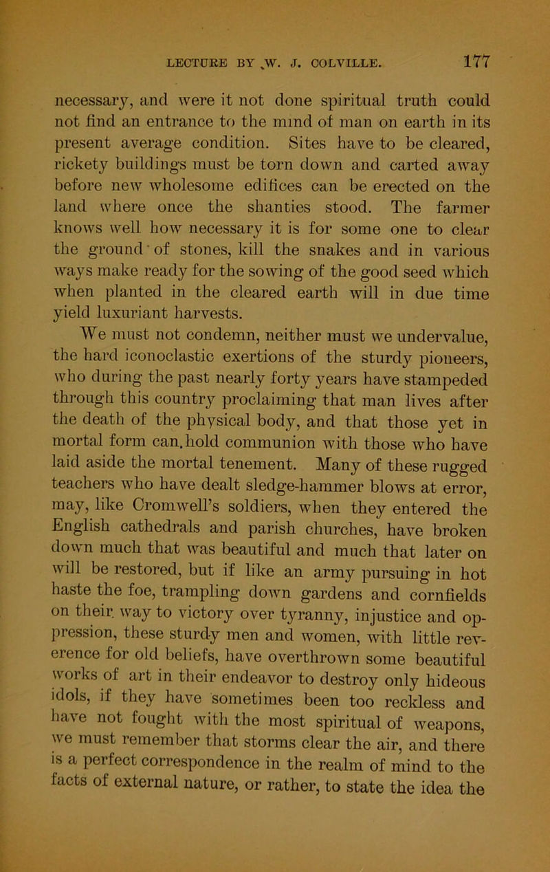 necessary, and were it not done spiritual truth could not find an entrance to the mind of man on earth in its present average condition. Sites have to be cleared, rickety buildings must be torn down and carted away before new wholesome edifices can be erected on the land where once the shanties stood. The farmer knows well how necessary it is for some one to clear the ground of stones, kill the snakes and in various ways make ready for the sowing of the good seed which when planted in the cleared earth will in due time yield luxuriant harvests. We must not condemn, neither must we undervalue, the hard iconoclastic exertions of the sturdy pioneers, who during the past nearly forty years have stampeded through this country proclaiming that man lives after the death of the physical body, and that those yet in mortal form can. hold communion with those who have laid aside the mortal tenement. Many of these rugged teachers who have dealt sledge-hammer blows at error, may, like Cromwell’s soldiers, when they entered the English cathedrals and parish churches, have broken down much that was beautiful and much that later on will be restored, but if like an army pursuing in hot haste the foe, trampling down gardens and cornfields on their way to victory over tyranny, injustice and op- pression, these sturdy men and women, with little rev- erence for old beliefs, have overthrown some beautiful works of art in their endeavor to destroy only hideous idols, if they have sometimes been too reckless and have not fought with the most spiritual of weapons, we must remember that storms clear the air, and there IS a perfect correspondence in the realm of mind to the facts of external nature, or rather, to state the idea the