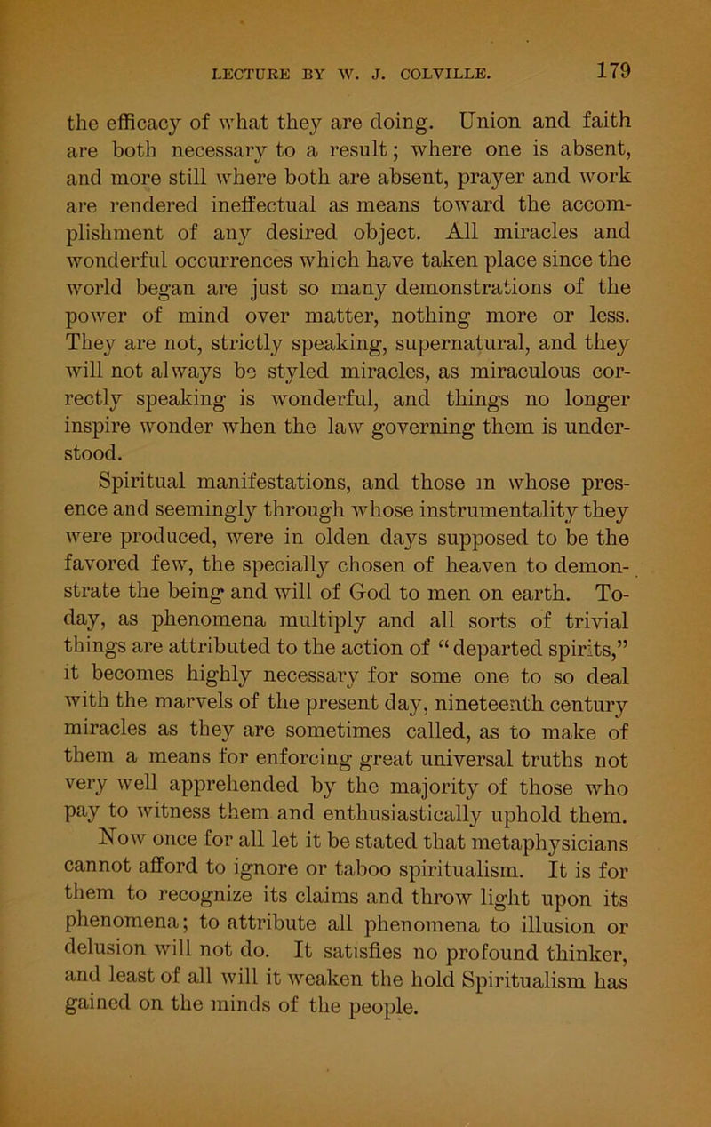 the efficacy of ivhat they are doing. Union and faith are both necessary to a result; where one is absent, and more still where both are absent, prayer and work are rendered ineffectual as means toward the accom- plishment of any desired object. All miracles and wonderful occurrences which have taken place since the world began are just so many demonstrations of the power of mind over matter, nothing more or less. The}'' are not, strictly speaking, supernatural, and they will not always be styled miracles, as miraculous cor- rectly speaking is wonderful, and things no longer inspire wonder when the law governing them is under- stood. Spiritual manifestations, and those in whose pres- ence and seemingly through whose instrumentality they were produced, were in olden days supposed to be the favored few, the specially chosen of heaven to demon- strate the being and will of God to men on earth. To- day, as phenomena multiply and all sorts of trivial things are attributed to the action of “departed spirits,” it becomes highly necessary for some one to so deal with the marvels of the present day, nineteenth century miracles as they are sometimes called, as to make of them a means for enforcing great universal truths not very well apprehended by the majority of those who pay to witness them and enthusiastically uphold them. Now once for all let it be stated that metaphysicians cannot afford to ignore or taboo spiritualism. It is for them to recognize its claims and throw light upon its phenomena; to attribute all phenomena to illusion or delusion will not do. It satisfies no profound thinker, and least of all will it weaken the hold Spiritualism has gained on the minds of the people.