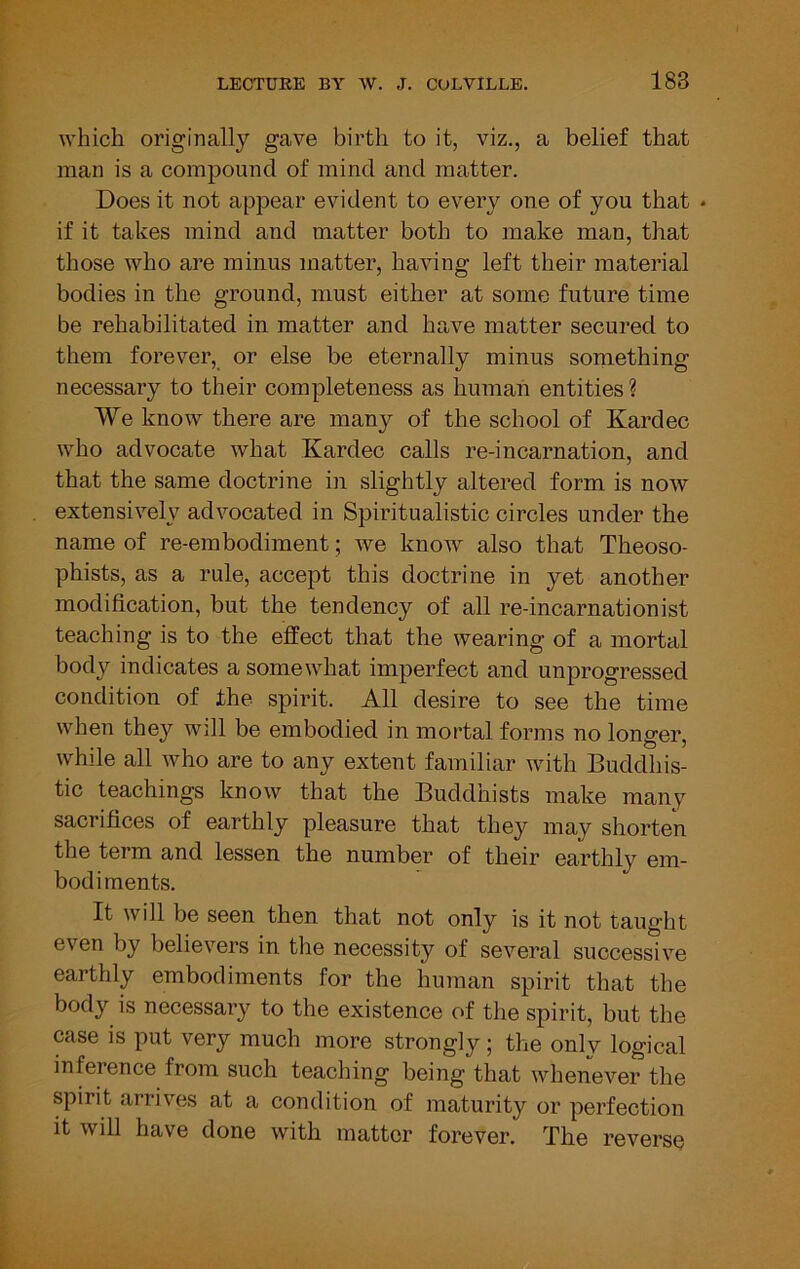 which originally gave birth to it, viz., a belief that man is a compound of mind and matter. Does it not appear evident to every one of you that • if it takes mind and matter both to make man, that those who are minus matter, having left their material bodies in the ground, must either at some future time be rehabilitated in matter and have matter secured to them forever, or else be eternally minus something necessary to their completeness as human entities ? We know there are many of the school of Kardec who advocate what Kardec calls re-incarnation, and that the same doctrine in slightly altered form is now extensively advocated in Spiritualistic circles under the name of re-embodiment; we knoiv also that Theoso- phists, as a rule, accept this doctrine in yet another modification, but the tendency of all re-incarnationist teaching is to the effect that the wearing of a mortal body indicates a somewhat imperfect and unprogressed condition of the spirit. All desire to see the time when they will be embodied in mortal forms no longer, while all who are to any extent familiar with Buddhis- tic teachings know that the Buddhists make many sacrifices of earthly pleasure that they may shorten the term and lessen the number of their earthly em- bodiments. It will be seen then that not only is it not taught even by believers in the necessity of several successive earthly embodiments for the human spirit that the body is necessary to the existence of the spirit, but the case is put very much more strongly; the only logical inference from such teaching being that whenever the spirit arrives at a condition of maturity or perfection it will have done with matter forever. The reverse