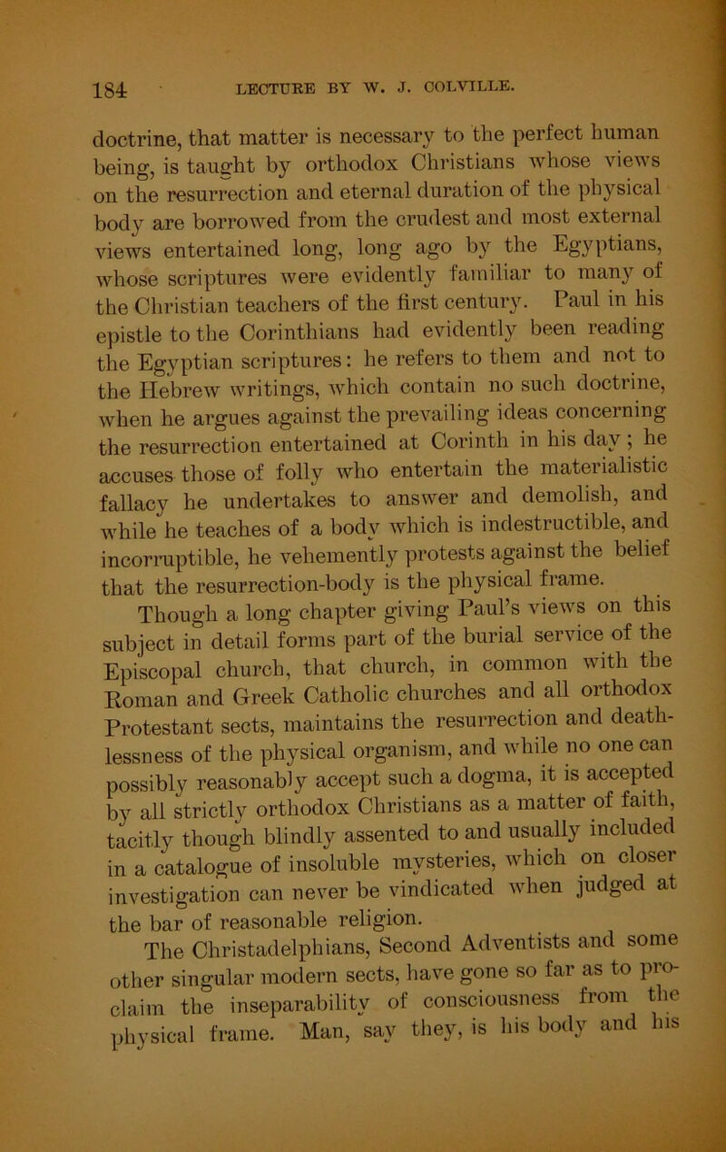 doctrine, that matter is necessar}^ to the perfect human being, is tauirht by orthodox Christians whose views on the resurrection and eternal duration of the physical body are borrowed from the crudest and most external views entertained long, long ago by the Egyptians, whose scriptures were evidently familiar to many of the Christian teachers of the first century. Paul in his epistle to the Corinthians had evidently been reading the Egyptian scriptures: he refers to them and not to the Hebrew writings, which contain no such doctrine, when he argues against the prevailing ideas concerning the resurrection entertained at Corinth in his day ; he accuses those of folly who entertain the materialistic fallacy he undertakes to answer and demolish, and while he teaches of a body which is indestructible, and incorniptible, he vehemently protests against the belief that the resurrection-body is the physical frame. Though a long chapter giving Paul’s views on this subject in detail forms part of the burial service of the Episcopal church, that church, in common with the Roman and Greek Catholic churches and all orthodox Protestant sects, maintains the resurrection and death- lessness of the physical organism, and while no one can possibly reasonably accept such a dogma, it is accepted by all strictly orthodox Christians as a matter of faith, tacitly though blindly assented to and usually included in a catalogue of insoluble mysteries, which on closer investigation can never be vindicated when judged at the bar of reasonable religion. The Christadelphians, Second Adventists and some other singular modern sects, have gone so far as to pro- claim the inseparability of consciousness from the pliysical frame. Man, say they, is his body and his