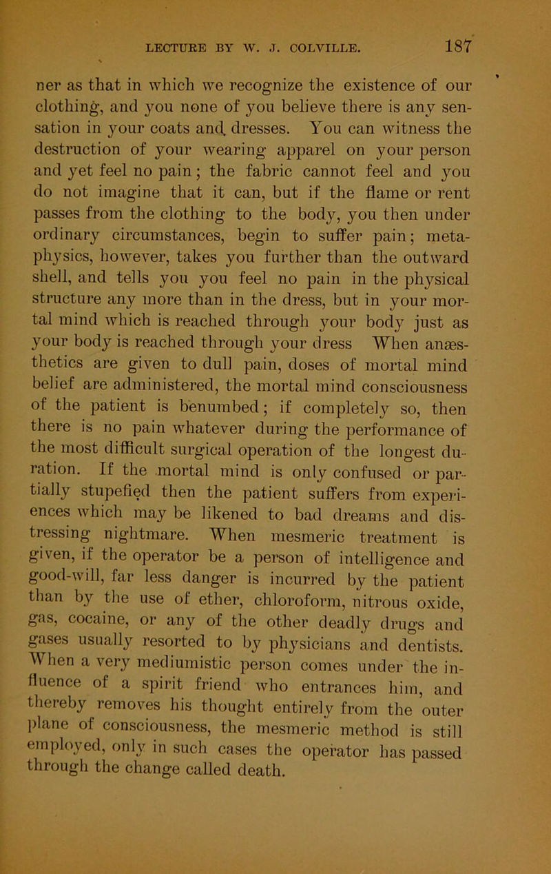 ner as that in which we recognize the existence of our clothing, and you none of you believe there is any sen- sation in your coats and. dresses. You can witness the destruction of your wearing apparel on your person and yet feel no pain; the fabric cannot feel and you do not imagine that it can, but if the flame or rent passes from the clothing to the body, you then under ordinary circumstances, begin to suffer pain; meta- physics, however, takes you further than the outward shell, and tells you you feel no pain in the physical structure any more than in the dress, but in your mor- tal mind which is reached through your body just as your body is reached through your dress When anaes- thetics are given to dull pain, doses of mortal mind belief are administered, the mortal mind consciousness of the patient is benumbed; if completely so, then there is no pain whatever during the performance of the most difficult surgical operation of the longest du- ration. If the mortal mind is only confused or par- tially stupefied then the patient suffers from experi- ences which may be likened to bad dreams and dis- tressing nightmare. When mesmeric treatment is given, if the operator be a person of intelligence and good-will, far less danger is incurred by the patient than by the use of ether, chloroform, nitrous oxide, gas, cocaine, or any of the other deadly drugs and gases usually resorted to by physicians and dentists. When a very mediumistic person comes under the in- fluence of a spirit friend who entrances him, and thereby removes his thought entirely from the outer lilane of consciousness, the mesmeric method is still employed, onh^ in such cases the operator has passed through the change called death.