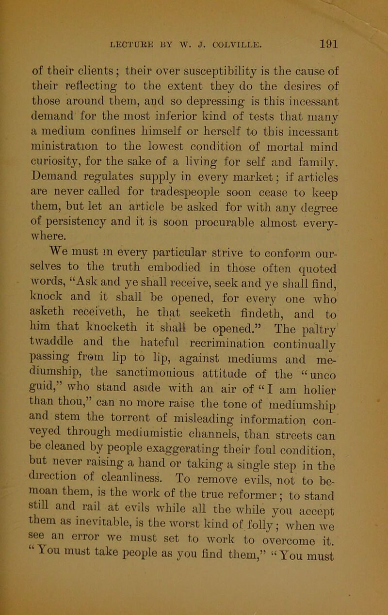 of their clients; their over susceptibility is the cause of their reflecting to the extent they do the desires of those around them, and so depressing is this incessant demand for the most inferior kind of tests that many a medium confines himself or herself to this incessant ministration to the lowest condition of mortal mind curiosity, for the sake of a living for self and family. Demand regulates supply in every market; if articles are never called for tradespeople soon cease to keep them, but let an article be asked for with any degree of persistency and it is soon procurable almost every- where. We must in every particular strive to conform our- selves to the truth embodied in those often quoted Avords, “Ask and ye shall receive, seek and ye shall find, knock and it shall be opened, for every one Avho asketh receiveth, he that seeketh findeth, and to him that knocketh it shall be opened.” The paltry twaddle and the hateful recrimination continuallv passing from lip to lip, against mediums and me- diumship, the sanctimonious attitude of the “unco guid, who stand aside with an air of “ I am holier than thou,” can no more raise the tone of mediumship and stem the torrent of misleading information con- veyed through mediumistic channels, than streets can be cleaned by people exaggerating their foul condition, but never raising a hand or taking a single step in the direction of cleanliness. To remove evils, not to be- moan them, is the AA’’ork of the true reformer; to stand stdl and rail at evils Avhile all the Avhile you accept them as inevitable, is the Avorst kind of folly; Avhen Ave see an error Ave must set to Avork to overcome it. “ You must take people as you find them,” “ You must