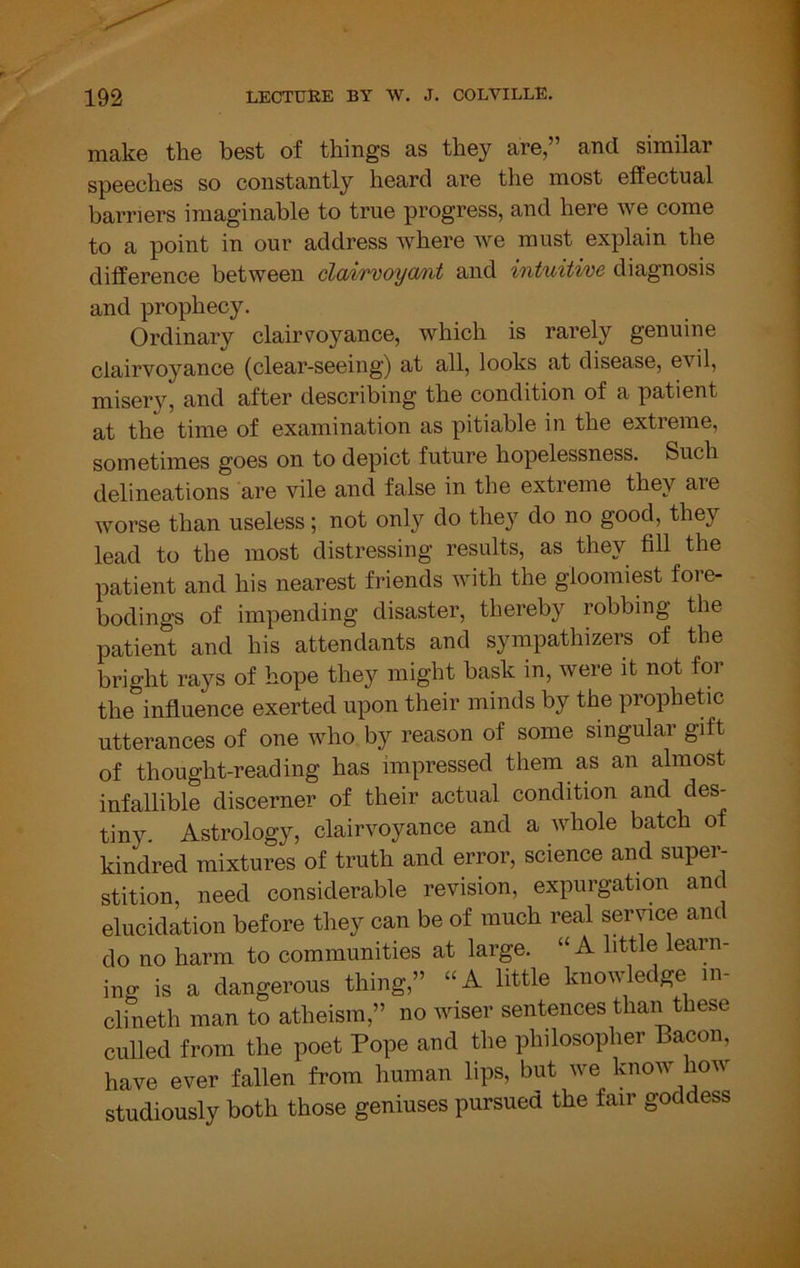 make the best of things as they are,” and similar speeches so constantly heard are the most eifectual barriers imaginable to true progress, and here we come to a point in our address where Ave must explain the difference between dairvoya/iit and intuitive diagnosis and prophecy. Ordinary clairvoyance, which is rarely genuine clairvoyance (clear-seeing) at all, looks at disease, eA'^il, misery, and after describing the condition of a patient at the time of examination as pitiable in the extreme, sometimes goes on to depict future hopelessness. Such delineations are vile and false in the extreme they are Avorse than useless; not only do they do no good, they lead to the most distressing results, as they fill the patient and his nearest friends Avith the gloomiest fore- bodings of impending disaster, thereby robbing the patient and his attendants and sympathizers of the bright rays of hope they might bask in, were it not for the influence exerted upon their minds by the prophetic utterances of one Avho by reason of some singular gift of thought-reading has impressed them as an almost infallible discerner of their actual condition and des- tiny Astrology, clairvoyance and a AAdiole batch of kindred mixtures of truth and error, science and super- stition, need considerable revision, expurgation anc elucidation before they can be of much real service and do no harm to communities at large. “A little learn- ing is a dangerous thing,” “A little knoAAdedge in- ch neth man to atheism,” no wiser sentences than these culled from the poet Pope and the philosopher Bacon, have ever fallen from human lips, but we know how studiously both those geniuses pursued the fair goddess