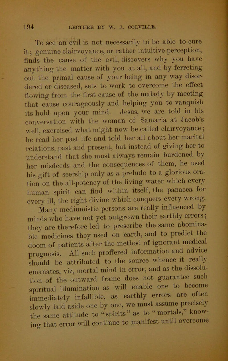 To see an evil is not necessarily to be able to cure it; genuine clairvoyance, or rather intuitive perception, finds the cause of the evil, discovers why you have anything the matter with you at all, and by ferreting out. the primal cause of your being in any way disor- dered or diseased, sets to work to overcome the effect flowing from the first cause of the malady by meeting that cause courageously and helping you to vanquish its hold upon your mind. Jesus, we are told in his conversation with the woman of Samaria at Jacob s well, exercised what might now be called clairvoyance; he read her past life and told her all about her marital relations, past and present, but instead of giving her to understand that she must always remain burdened by her misdeeds and the consequences of them, he used his gift of seership only as a prelude to a glorious ora- tion on the all-potency of the living water which every human spirit can find within itself, the panacea for every ill, the right divine which conquers every wrong. Many mediumistic persons are really influenced by minds who have not yet outgrown their earthly errors; they are therefore led to prescribe the same abomina- ble medicines they used on earth, and to predict the doom of patients after the method of ignorant medical prognosis. All such proffered information and advice should be attributed to the source whence it really emanates, viz, mortal mind in error, and as the dissolu- tion of the outward frame does not guarantee such spiritual illumination as will enable one to become immediately infallible, as earthly errors are often slowly laid'aside one by one, we must assume precisely the same attitude to “spirits” as to “mortals,” know- ino- that error will continue to manifest until overcome