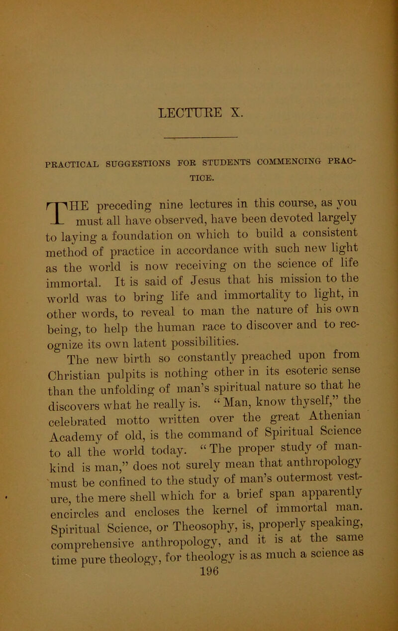LECTUEE X. PRACTICAL SUGGESTIONS FOR STUDENTS COMMENCING PRAC- TICE. The preceding nine lectures in this course, as you must all have observed, have been devoted largely to laying a foundation on which to build a consistent method of practice in accordance with such new light as the world is now receiving on the science of life immortal. It is said of Jesus that his mission to the world was to bring life and immortality to light, in other words, to reveal to man the nature of his own being, to help the human race to discover and to rec- ognize its own latent possibilities. The new birth so constantly preached upon from Christian pulpits is nothing other in its esoteric sense than the unfolding of man’s spiritual nature so that he discovers w’’hat he really is. “ Man, know^ thyself, the celebrated motto written over the great Athenian Academy of old, is the command of Spiritual Science to all the world today. “ The proper study of man- kind is man,” does not surely mean that anthropology must be confined to the study of man’s outermost vest- ure the mere shell which for a brief span apparently encircles and encloses the kernel of immortal man. Spiritual Science, or Theosophy, is, properly speaking, comprehensive antliropology, and it is at the same time pure theology, for theology is as much a science as