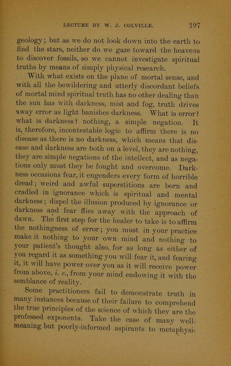 geology; but as we do not look down into the earth to find the stars, neither do we gaze toward the heavens to discover fossils, so we cannot investigate spiritual truths by means of simply physical research. With what exists on the plane of mortal sense, and with all the bewildering and utterly discordant beliefs of mortal mind spiritual truth has no other dealing than the sun has with darkness, mist and fog, truth drives away error as light banishes darkness. What is error? what is darkness ? nothing, a simple negation. It is, therefore, incontestable logic to affirm there is no disease-as there is no darkness, which means that dis- ease and darkness are both on a level, thev are nothing, they are simple negations of the intellect, and as nega- tions only must they be fought and overcome. Dark- ness occasions fear, it engenders every form of horrible diead, weird and awful superstitions are born and cradled in ignorance which is spiritual and mental darkness, dispel the illusion produced bv ignorance or darkness and fear flies away with the approach of dawn. The first step for the healer to take is to affirm the nothingness of error; you must in your practice make it nothing to your own mind and nothing to your patient’s thought also, for as long as either of you regard it as something you will fear it, and fearing It, It will have power over you as it will receive powe? from above, ^. e., from your mind endowing it with the semblance of reality. Some practitioners fail to demonstrate truth in many instances because of their failure to comprehend the true principles of the science of which thev are the professed exponents. Take the case of many well- meaning but poorly-informed aspirants to metaphysi-