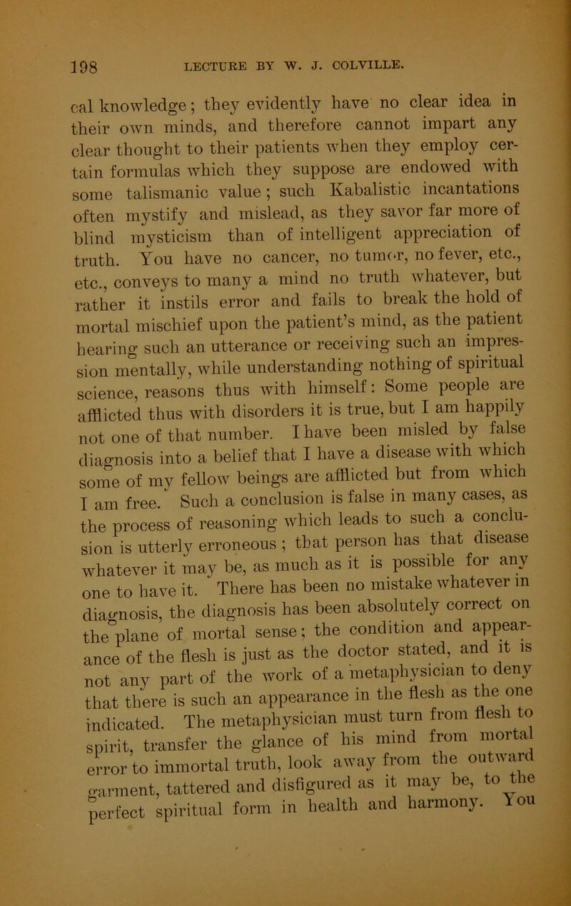 cal knowledge; they evidently have no clear idea in their own minds, and therefore cannot impart any clear thought to their patients when they employ cer- tain formulas which they suppose are endowed with some talismanic value; such Kabalistic incantations often mystify and mislead, as they savor far more of blind mysticism than of intelligent appreciation of truth. You have no cancer, no tumc.r, no fever, etc., etc., conveys to many a mind no truth whatever, but rather it instils error and fails to break the hold of mortal mischief upon the patient’s mind, as the patient hearing such an utterance or receiving such an impres- sion mentally, while understanding nothing of spiritual science, reasons thus with himself: Some people are afflicted thus with disorders it is true, but I am happily not one of that number. I have been misled by false diagnosis into a belief that I have a disease with which some of my fellow beings are afflicted but from which I am free. Such a conclusion is false in many cases, as the process of reasoning which leads to such a conclu- sion is utterly erroneous ; that person has that disease whatever it may be, as much as it is possible for any one to have it. There has been no mistake whatever in diagnosis, the diagnosis has been absolutely correct on the plane of mortal sense; the condition and appear- ance of the flesh is just as the doctor stated, and it is not any part of the work of a metaphysician to denj that there is such an appearance in the flesh as the one spirit, transier mo {.lai.oo error to immortal truth, look away from the oiitwani oarment, tattered and disfigured as it may be, to Hie perfect spiritual form in health and harmony. 1 ou