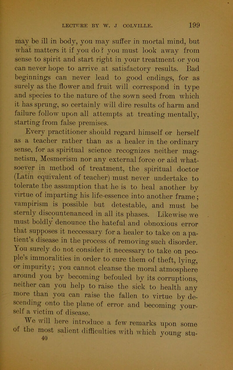 may be ill in bod}’-, you may suffer in mortal mind, but what matters it if }^ou do ? you must look away from sense to spirit and start right in your treatment or you can never hope to arrive at satisfactory results. Bad beginnings can never lead to good endings, for as surely as the flower and fruit will correspond in type and species to the nature of the sown seed from which it has sprung, so certainly will dire results of harm and failure follow upon all attempts at treating mentally, starting from false premises. Every practitioner should regard himself or herself as a teacher rather than as a healer in the ordinary sense, for as spiritual science recognizes neither mag- netism, Mesmerism nor any external force or aid what- soever in method of treatment, the spiritual doctor (Latin equivalent of teacher) must never undertake to tolerate the assumption that he is to heal another by virtue of imparting his life-essence into another frame ; vampirism is possible but detestable, and must be sternly discountenanced in all its phases. Likewise we must boldly denounce the hateful and obnoxious error that supposes it neccessary for a healer to take on a pa- tient’s disease in the process of removing such disorder. You surely do not consider it necessary to take on peo- ple’s immoralities in order to cure them of theft, lying, or impurity; you cannot cleanse the moral atmosphere around you by becoming befouled by its corruptions, neither can you help to raise the sick to health any more than you can raise the fallen to virtue by de- scending onto the jilane of error and becoming your- self a victim of disease. We will here introduce a few remarks upon some of the most salient difficulties with which j'^oung stu-