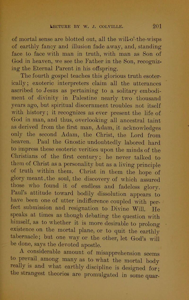of mortal sense are blotted out, all the will-o’-the-wisps of earthly fancy and illusion fade away, and, standing face to face with man in truth, with man as Son of God in heaven, we see the Father in the Son, recogniz- ing the Eternal Parent in his offspring. The fourth gospel teaches this glorious truth esoter- ically; exoteric interpreters claim all the utterances ascribed to Jesus as pertaining to a solitary embodi- ment of divinity in Palestine nearly two thousand years ago, but spiritual discernment troubles not itself with history; it recognizes as ever present the life of God in man, and thus, overlooking all ancestral taint as derived from the first man, Adam, it acknowledges only the second Adam, the Christ, the Lord from heaven. Paul the Gnostic undoubtedly labored hard to impress these esoteric verities upon the minds of the Christians of the first century; he never talked to them of Christ as a personality but as a living principle of truth within them. Christ in them the hope of glory meant.the soul, the discovery of which assured those who found it of endless and fadeless glory. Paul s attitude toward bodily dissolution appears to have been one of utter indifference coupled with per- fect submission and resignation to Divine Will. He speaks at times as though debating the question with himself, as to whether it is more desirable to prolong existence on the mortal plane, or to quit the earthly tabernacle; but one way or the other, let God’s will be done, says the devoted apostle. A considerable amount of misapprehension seems to prevail among many as to what the mortal body really is and what earthly discipline is designed for; the strangest theories are promulgated in some quar-