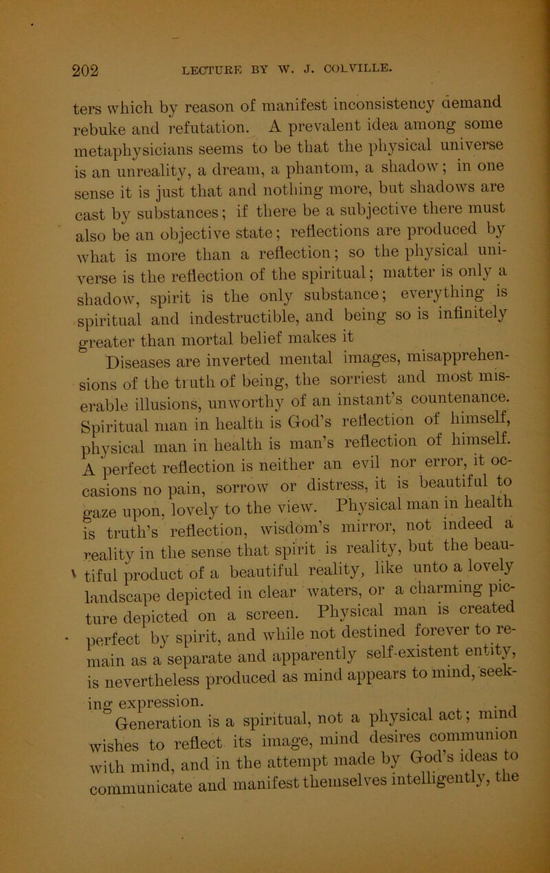 ters which by reason of manifest inconsistency demand rebuke and refutation. A prevalent idea among some metaphysicians seems to be that the ])hysical universe is an unreality, a dream, a phantom, a shadow; in one sense it is just that and nothing more, but shadows are cast by substances; if there be a subjective there must also be an objective state; reflections are produced by what is more than a reflection; so the physical uni- verse is the reflection of the spiritual; mattei is only a shadow, spirit is the only substance; everything is spiritual and indestructible, and being so is infinitely greater than mortal belief makes it Diseases are inverted mental images, misapprehen- sions of the trnth of being, the sorriest and most mis- erable illusions, unworthy of an instant’s countenance. Spiritual man in health is Clod’s reflection of hunself, physical man in health is man’s reflection of himself. A perfect reflection is neither an evil nor error, it oc- casions no pain, sorrow or distress, it is beautiful to gaze upon, lovely to the view. Physical man in health is truth’s'reflection, wisdom’s mirror, not indeed a reality in the sense that spirit is reality, but the beau- ' tiful product of a beautiful reality, like unto a lovely landscape depicted in clear waters, or a charming pic- ture depicted on a screen. Physical man is created • perfect by spirit, and while not destined forever to re- main as a separate and apparently self-existent entity, is nevertheless produced as mind appears to mind, seek- ing expression. , . , i Generation is a spiritual, not a physical act; mind wishes to reflect its image, mind desires communion with mind, and in the attempt made by God s ideaB to communicate and manifest themselves intelligently, the