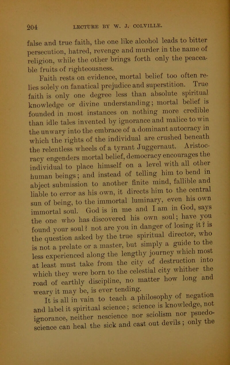 false and true faith, the one like alcohol leads to bitter persecution, hatred, revenge and murder in the name of religion, while the other brings forth only the peacea- ble fruits of righteousness. Faith rests on evidence, mortal belief too often re- lies solely on fanatical prejudice and superstition. True faith is only one degree less than absolute spiritual knowledge or divine understanding; mortal belief is founded in most instances on nothing more credible than idle tales invented by ignorance and malice to wm the unwary into the embrace of a dominant autocracy in which the rights of the individual are crushed beneath the relentless wheels of a tyrant Juggernaut. Aristoc- racy engenders mortal belief, democracy encourages the individual to place himself on a kvel with all other human beings; and instead of telling him to bend in abject submission to another hnite mind, fallible and liable to error as his own, it directs him to the centra sun of being, to the immortal luminary, even his own immortal soul. God is in me and I am in God, says the one who has discovered his own soul; have you found your soul? not are you in danger of losing it . is the question asked by the true spiritual director who is not a prelate or a master, but simply a guide to the less experienced along the lengthy journey which most at least must take from the city of destruction into which they were born to the celestial city whithei e road of earthly discipline, no matter how long an weary it may be, is ever tending. It is all in vain to teach -a philosophy of negc and label it spiritaal science; science is knowledge, not •;norance, neV nescience nor sciolism nor science can heal the sick and cast out devils ; only