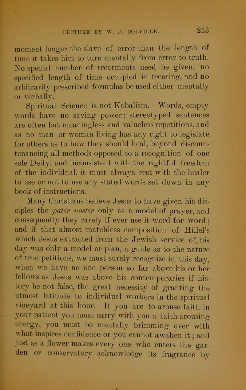 moment longer the slave of error than the length of time It takes him to turn mentally from error to truth. No special number of treatments need be given, no specified length of time occupied in treating, and no arbitrarily prescribed formulas be used either mentally or verbally. Spiritual Science is not Kabalism. Words, empty words have no saving power; stereotyped sentences are often but meaningless and valueless repetitions, and as no man or woman living has any right to legislate for others as to how they should heal, beyond discoun- tenancing all methods opposed to a recognition of one sole Deity, and inconsistent with the rightful freedom of the individual, it must always rest with the healer to use or not to use any stated words set down in any book of instructions. Many Christians believe Jesus to have given his dis- ciples the getter noster only as a model of prayer, and consequently they rarely if ever use it word for word ; and if that almost matchless composition of Hillel’s which Jesus extracted from the Jewish service of, his day was only a model or plan, a guide as to the nature of true petitions, we must surely recognize in this day, when we have no one person so far above his or her fellows as Jesus was above his contemporaries if his- tory be not false, the great necessity of granting the utmost latitude to individual workers in the spiritual vineyard at this hour. If you are to arouse faith in your patient you must carry with you a faith-arousing energy, you must be mentally brimming over with what inspires confidence or you cannot awaken it; and just as a flower makes every one who enters the gar- den or conservatory acknowledge its fragrance by