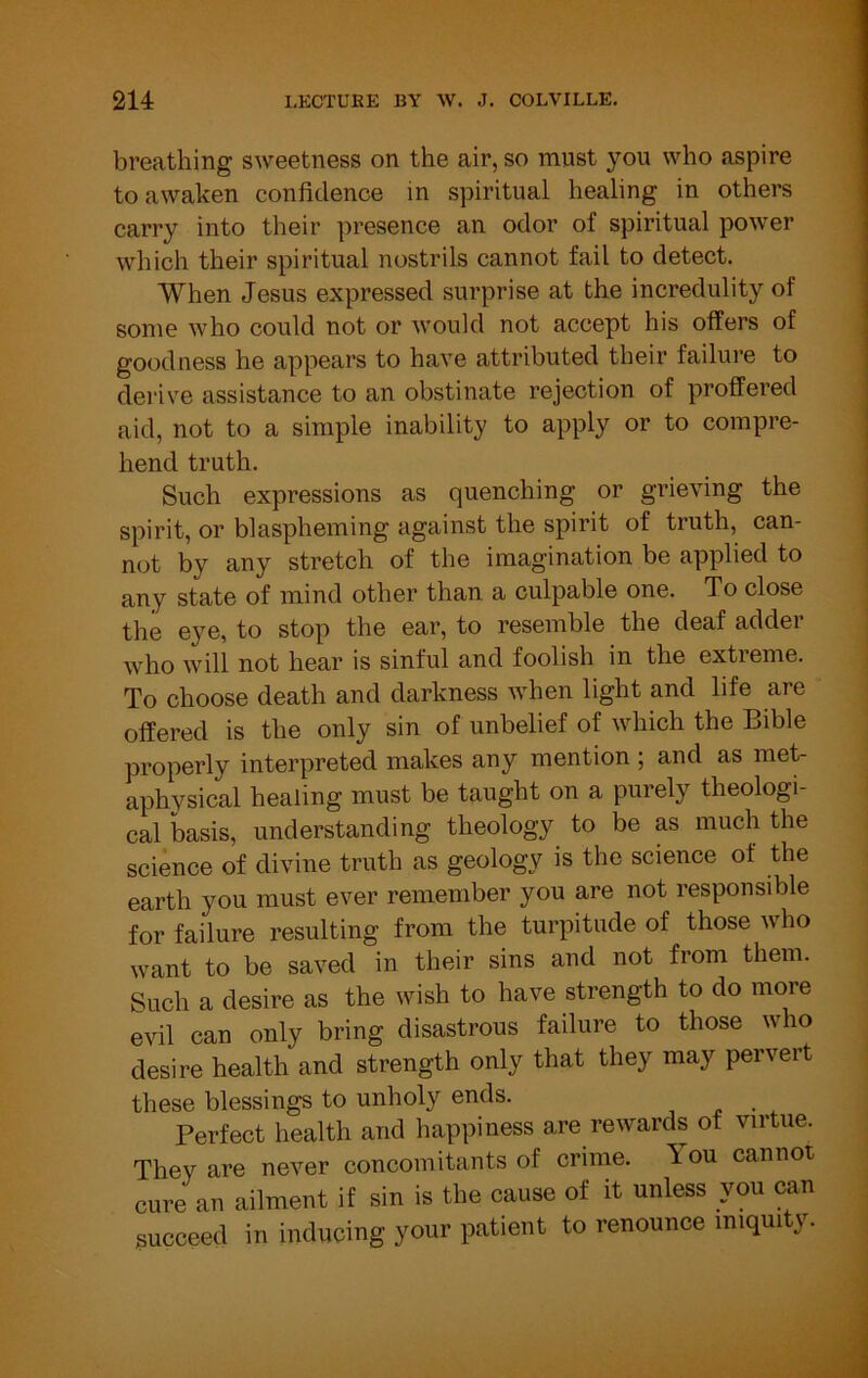 breathing sweetness on the air, so must you who aspire to awaken confidence in spiritual healing in others carry into their presence an odor of spiritual power which their spiritual nostrils cannot fail to detect. When Jesus expressed surprise at the incredulity of some who could not or would not accept his offers of goodness he appears to have attributed their failure to derive assistance to an obstinate rejection of proffered aid, not to a simple inability to apply or to compre- hend truth. Such expressions as quenching or grieving the spirit, or blaspheming against the spirit of truth, can- not by any stretch of the imagination be applied to any state of mind other than a culpable one. To close the eye, to stop the ear, to resemble the deaf adder who will not hear is sinful and foolish in the extreme. To choose death and darkness when light and life are offered is the only sin of unbelief of which the Bible properly interpreted makes any mention ; and as met- aphysical healing must be taught on a purely theologi- cal basis, understanding theology to be as much the science of divine truth as geology is the science of the earth you must ever remember you are not responsible for failure resulting from the turpitude of those who want to be saved in their sins and not from them. Such a desire as the wish to have strength to do more evil can only bring disastrous failure to those who desire health and strength only that they may pervert these blessings to unholy ends. ^ Perfect health and happiness are rewards of virtue. They are never concomitants of crime. You cannot cure an ailment if sin is the cause of it unless you can succeed in inducing your patient to renounce iniquity.