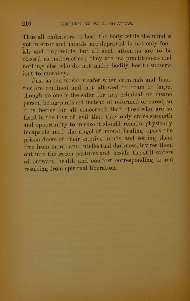 Thus all encleavoi’s to heal the body while the mind is yet in error and morals are depraved is not only fool- ish and impossible, but all such attempts are to be classed as malpractice; they are malpractitioners and nothing else who do not make bodily health subserv- ient to morality. J ust as the world is safer when criminals and luna- tics are confined and not allowed to roam at large, though no one is the safer for any criminal or insane person being punished instead of reformed or cured, so it is better for all concerned that those who are so fixed in the love of evil that they only crave strength and opportunity to misuse it should remain physically incapable until the angel of moral healing opens the prison doors of their captive minds, and setting them free from moral and intellectual darkness, invites them out into the green pastures and beside the still waters of outward health and comfort corresponding to and resulting from spiritual liberation.