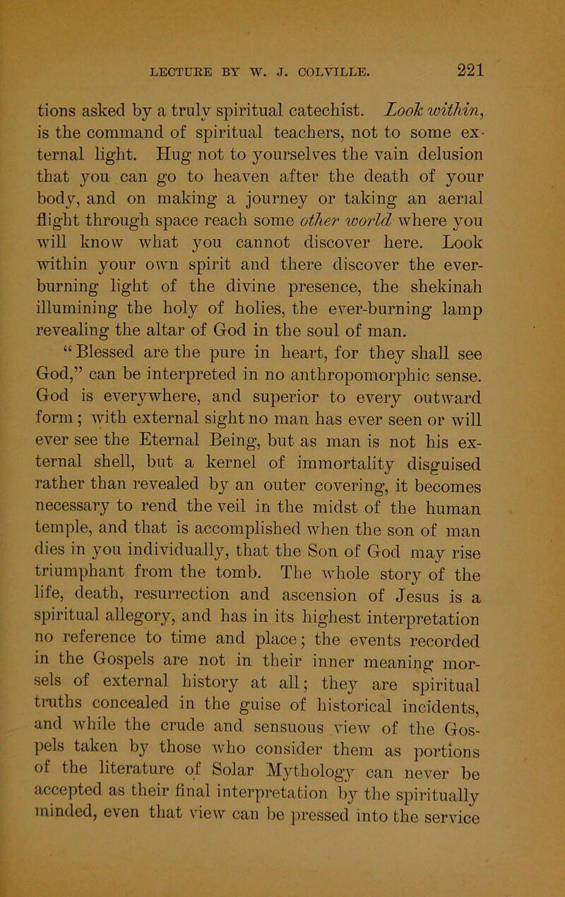 tions asked by a truly spiritual catechist. Look within^ is the command of spiritual teachers, not to some ex- ternal light. Hug not to yourselves the vain delusion that you can go to heaven after the death of your body, and on making a journey or taking an aerial flight through space reach some other world where you will know what you cannot discover here. Look within your own spirit and there discover the ever- burning light of the divine presence, the shekinah illumining the holy of holies, the ever-burning lamp revealing the altar of God in the soul of man. “ Blessed are the pure in heart, for they shall see God,” can be interpreted in no anthropomorphic sense. God is everywhere, and superior to every outward form; with external sight no man has ever seen or will ever see the Eternal Being, but as man is not his ex- ternal shell, but a kernel of immortality disguised rather than revealed by an outer covering, it becomes necessary to rend the veil in the midst of the human temple, and that is accomplished when the son of man dies in you individually, that the Son of God may rise triumphant from the tomb. The whole story of the life, death, resurrection and ascension of Jesus is a spiritual allegory, and has in its highest interpretation no reference to time and place; the evmnts recorded in the Gospels are not in their inner meaning mor- sels of external history at all 5 they are spiritual tmths concealed in the guise of historical incidents, and while the crude and sensuous view of the Gos- pels taken by those who consider them as portions of the literature of Solar Mythology can never be accepted as their flnal interpretation by the spiritually minded, even that view can be ]iressed into the service
