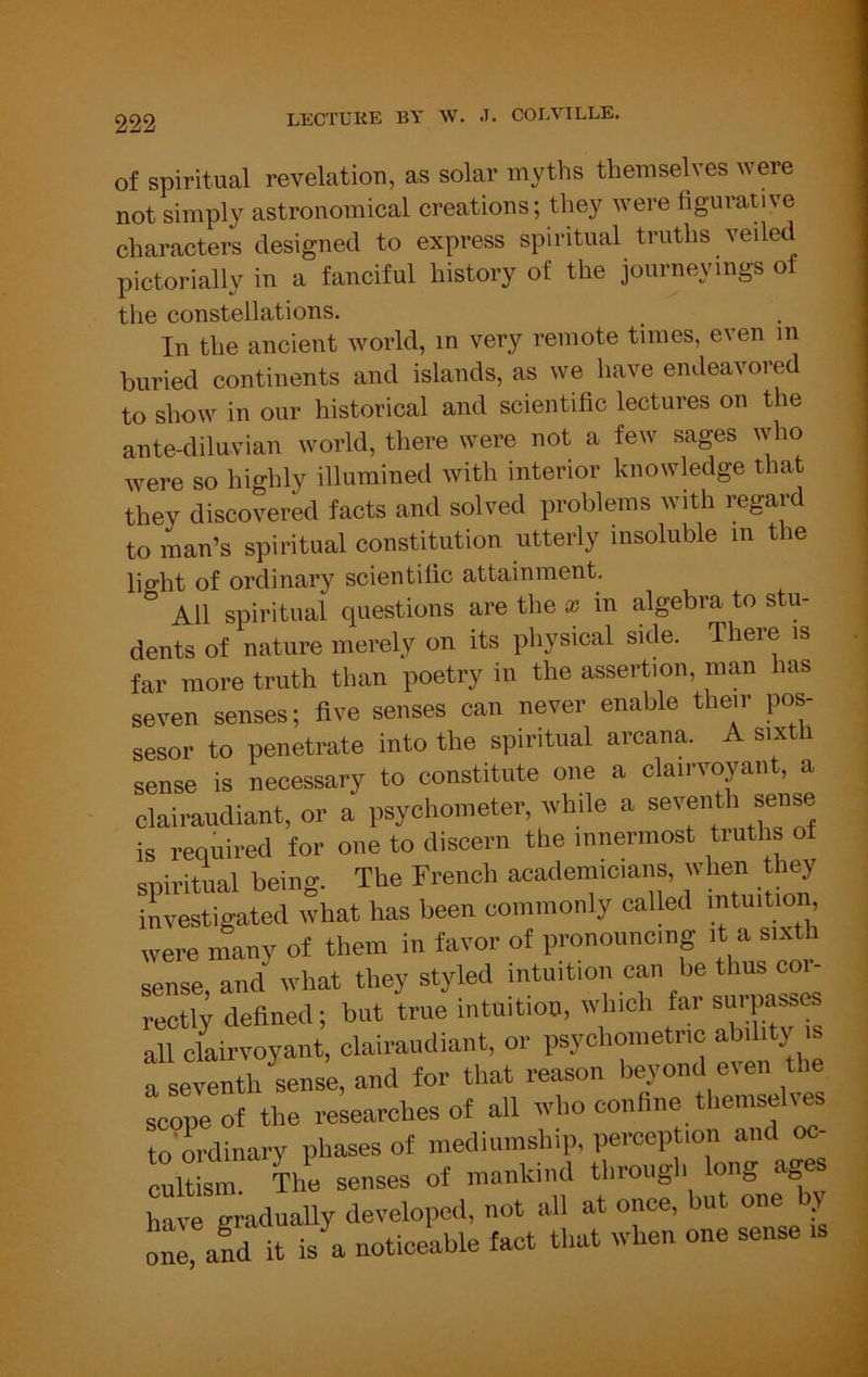 of spiritual revelation, as solar myths themselves were not simply astronomical creations; they were figurative characters designed to express spiritual truths veiled pictorially in a fanciful history of the journeyings of the constellations. In the ancient world, in very remote times, even m buried continents and islands, as we have endeavored to show in our historical and scientific lectures on the ante-diluvian world, there were not a few sages who were so highly illumined with interior knowledge that they discovered facts and solved problems with regard to man’s spiritual constitution utterly insoluble m the lio-ht of ordinary scientific attainment. All spiritual questions are the x in algebra to stu- dents of nature merely on its physical side. There is far more truth than poetry in the assertion, man has seven senses; five senses can never enable their pos- sesor to penetrate into the spiritual arcana. A sixth sense is necessary to constitute one a clairvoyant, a clairaudiant, or a psychometer, while a seventh sense is required for one to discern the innermost truths ot spiritual being. The French academicians, when they investigated what has been commonly called intuition, were many of them in favor of pronouncing it a sixth sense, and what they styled intuition can be thus coi- rectly defined; but true intuition, which far surpasses all clairvoyant, clairaudiant, or psychoinetnc ab.hty s a seventh sense, and lor that reason beyond e^en the Lpeof the researches ol all who confine themselves to'ordinary phases of inediumship, perception and o<^ ™lfem hre senses of mankind throngl, long ages hivrg adually developed, not all at once, but one by orand it is a noticeable fact that when one sense is