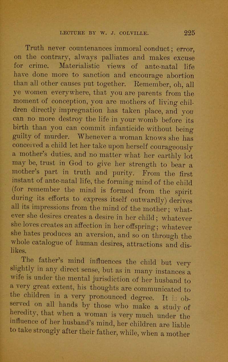 Ti’uth never countenances immoral conduct; error, on the contrary, always palliates and makes excuse for crime. Materialistic views of ante-natal life have done more to sanction and encourage abortion than all other causes put together. Eemember, oh, all ye women everywhere, that you are parents from the moment of conception, you are mothers of living chil- dren directly impregnation has taken place, and you can no more destroy the life in your womb before its birth than you can commit infanticide without being guilty of murder. Whenever a woman knows she has conceived a child let her take upon herself courageously a mother’s duties, and no matter what her earthly lot may be, trust in God to give her strength to bear a mother’s part in truth and purity. From the first instant of ante-natal life, the forming mind of the child (for remember the mind is formed from the spirit during its efforts to express itself outwardly) derives all its impressions from the mind of the mother; what- ever she desires creates a desire in her child; whatever she loves creates an affection in her offspring; whatever she hates produces an aversion, and so on through the whole catalogue of human desires, attractions and dis- likes. The father’s mind influences the child but very slightly in any direct sense, but as in many instances a wife is under the mental jurisdiction of her husband to a very great extent, his thoughts are communicated to the children in a very pronounced degree. It i.; ob- served on all hands by those who make a study of heredity, that when a woman is very much under the influence of her husband’s mind, her children are liable to take strongly after their father, while, when a mother