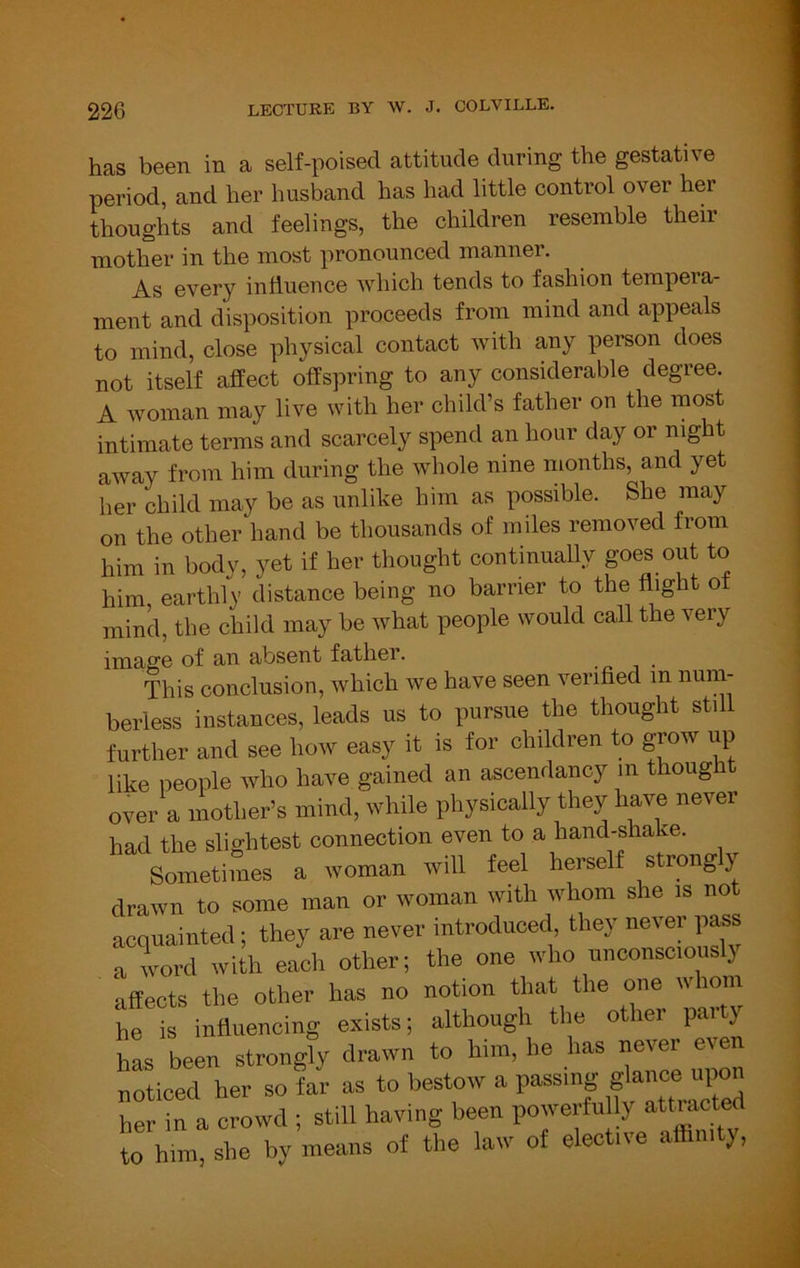 has been in a self-poised attitude during the gestative period, and her husband has had little control over her thoughts and feelings, the children resemble their mother in the most pronounced manner. As every influence which tends to fashion tempeia- ment and disposition proceeds from mind and appeals to mind, close physical contact with any person does not itself affect offspring to any considerable degree. A woman may live with her child’s father on the most intimate terms and scarcely spend an hour day or night away from him during the whole nine months, and yet her child may be as unlike him as possible. She may on the other hand be thousands of miles removed from him in body, yet if her thought continually goes out to him earthly distance being no barrier to the flight o mind, the child may be what people would call the veiy imags absent father. This conclusion, which we have seen verified m num- berless instances, leads us to pursue the thought still further and see how easy it is for children to grow up like people who have gained an ascendancy in though over a mother’s mind, while physically they have never had the slightest connection even to a hand-sha ce. Sometimes a woman will feel herself strong y drawn to some man or woman with whom she is not acquainted; they are never introduced, they never pass a word with each other; the one who unconsciously affects the other has no notion that the one whom he is influencing exists; although the other par y has been strongly drawn to him, he has never even noticed her so far as to bestow a passing her in a crowd ; still having been powerfuUy attracted to him, she by means of the law of elective affinity,