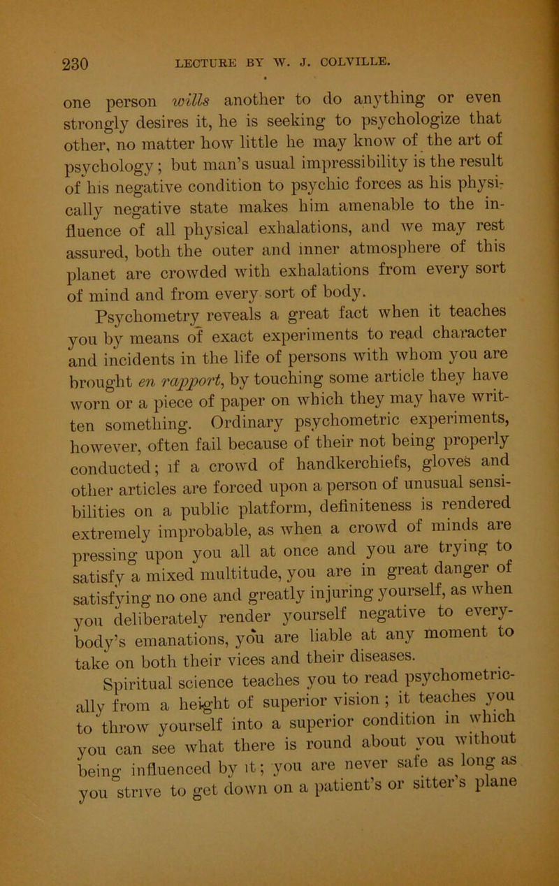 one person wills another to do anything or even strongly desires it, he is seeking to psychologize that other, no matter how little he may know of the art of psychology; but man’s usual impressibility is the result of'^his negative condition to psychic forces as his physi- cally negative state makes him amenable to the in- fluence of all physical exhalations, and we may rest assured, both the outer and inner atmosphere of this planet are crowded with exhalations from every sort of mind and from every sort of body. Ps3’^chonietry reveals a great fact when it teaches you by means of exact experiments to read chaiacter and incidents in the life of persons with whom you are brought en rapport^ by touching some article they have worn or a piece of paper on which they may have writ- ten something. Ordinary psychometric experiments, however, often fail because of their not being properly conducted; if a crowd of handkerchiefs, gloves and other articles are forced upon a person of unusual sensi- bilities on a public platform, definiteness is rendered extremely improbable, as when a crowd of minds are pressing upon you all at once and you are trying to satisfy! mixed multitude, you are in great danger of satisfying no one and greatly injuring yourself, as when you deliberately render yourself negative to every- body’s emanations, you are liable at any moment to take on both their vices and their diseases. Spiritual science teaches you to read psychometric- ally from a height of superior vision ; it teaches you to throw yourself into a superior condition in which you can see what there is round about you without being influenced by it; you are never safe as long as you strive to get down on a patient’s or sitter s p ane