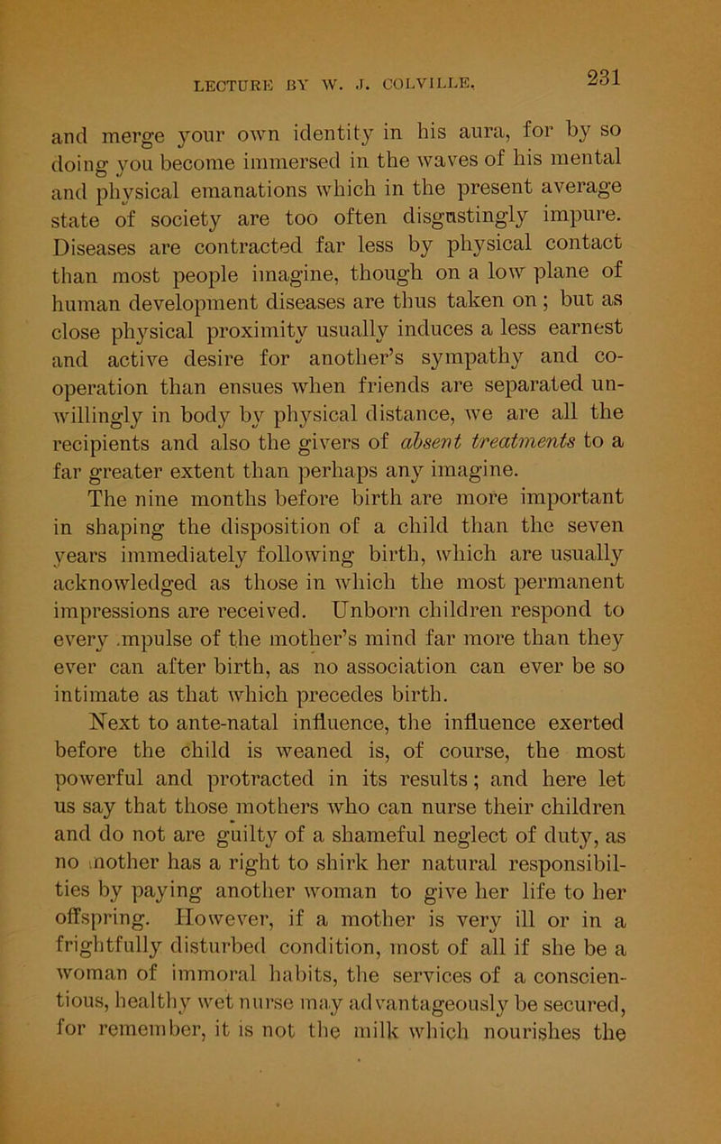 and merge your own identity in his aura, for by so doing you become immersed in the waves of his mental and phvsical emanations which in the present average state of society are too often disgustingly impure. Diseases are contracted far less by physical contact than most people imagine, though on a low plane of human development diseases are thus taken on ; but as close physical proximity usually induces a less earnest and active desire for another’s sympathy and co- operation than ensues when friends are separated un- willingly in body by physical distance, we are all the recipients and also the givers of absent treatments to a far greater extent than perhaps any imagine. The nine months before birth are more important in shaping the disposition of a child than the seven years immediately following birth, which are usually acknowledged as those in which the most permanent impressions are received. Unborn children respond to every .mpulse of the mother’s mind far more than they ever can after birth, as no association can ever be so intimate as that which precedes birth. Next to ante-natal influence, the influence exerted before the child is weaned is, of course, the most powerful and protracted in its results; and here let us say that those mothers who can nurse their children and do not are guilty of a shameful neglect of duty, as no inother has a right to shirk her natural responsibil- ties by paying another woman to give her life to her offspring. However, if a mother is very ill or in a frightfully disturbed condition, most of all if she be a woman of immoral habits, the services of a conscien- tious, healthy wet nurse may advantageously be secured, for remember, it is not the milk which nourishes the