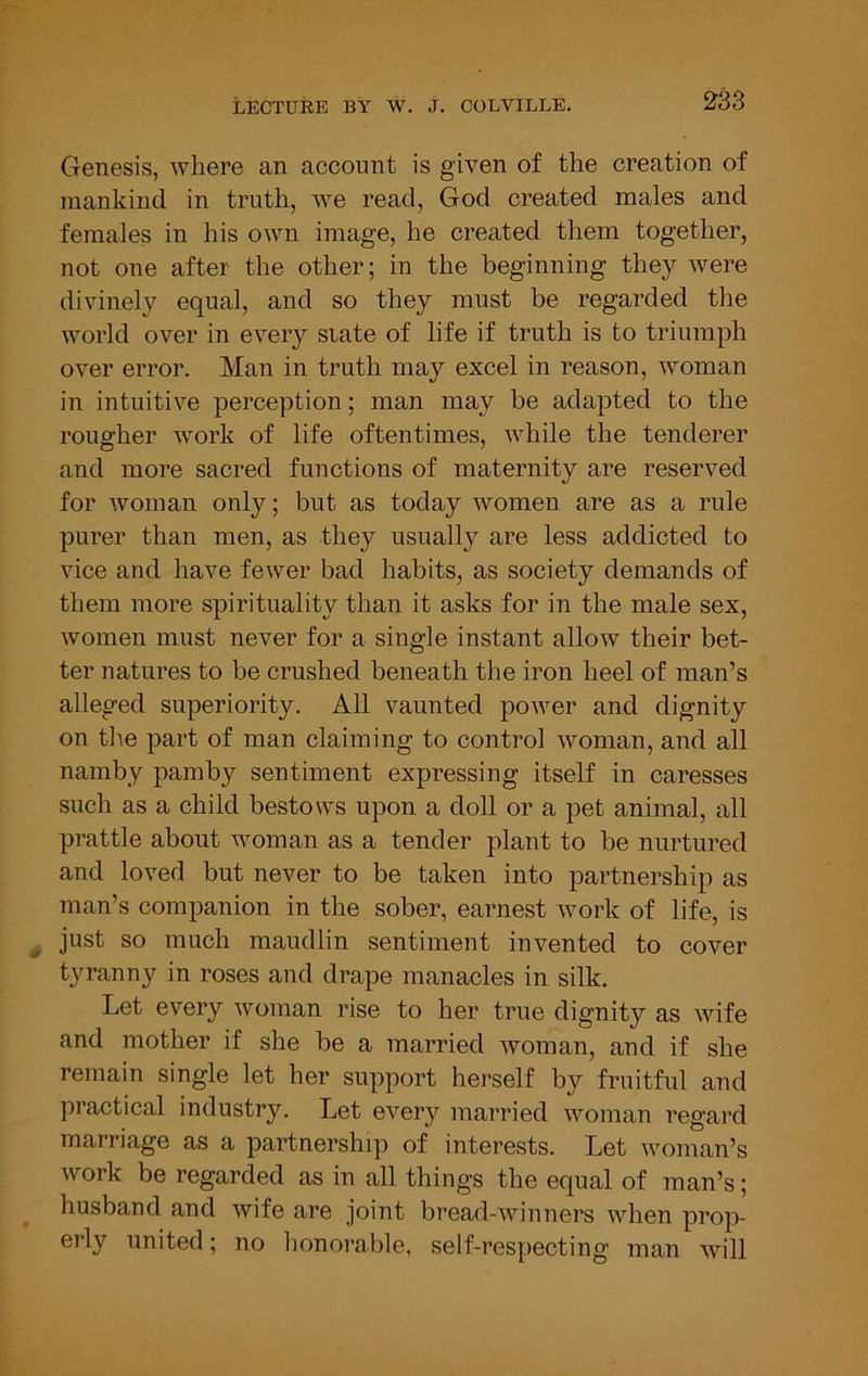 Genesis, where an account is given of the creation of mankind in truth, we read, God created males and females in his own image, he created them together, not one after the other; in the beginning they were divinely equal, and so they must be regarded the world over in every slate of life if truth is to triumph over error. Man in truth may excel in reason, woman in intuitive perception; man may be adapted to the rougher work of life oftentimes, while the tenderer and more sacred functions of maternity are reserved for woman only; but as today women are as a rule purer than men, as they usually are less addicted to vice and have fewer bad habits, as society demands of them more spirituality than it asks for in the male sex, women must never for a single instant allow their bet- ter natures to be crushed beneath the iron heel of man’s alleged superiority. All vaunted power and dignity on the part of man claiming to control woman, and all namby pamby sentiment expressing itself in caresses such as a child bestows upon a doll or a pet animal, all prattle about woman as a tender plant to be nurtured and loved but never to be taken into partnership as man’s companion in the sober, earnest w^ork of life, is just so much maudlin sentiment invented to cover tyranny in roses and drape manacles in silk. Let every woman rise to her true dignity as wife and mother if she be a married woman, and if she remain single let her support herself by fruitful and practical industry. Let every married woman regard marriage as a partnership of interests. Let woman’s work be regarded as in all things the equal of man’s; husband and wife are joint bread-winners when prop- erly united; no honorable, self-respecting man \vill