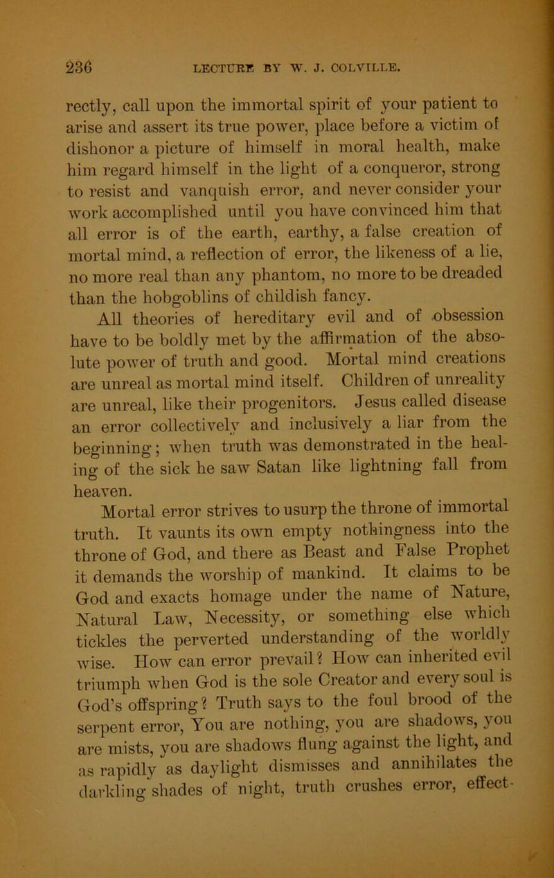 rectly, call upon the immortal spirit of your patient to arise and assert its true power, place before a victim of dishonor a picture of himself in moral health, make him regard himself in the light of a conqueror, strong to resist and vanquish error, and never consider your work accomplished until you have convinced him that all error is of the earth, earthy, a false creation of mortal mind, a reflection of error, the likeness of a lie, no more real than any phantom, no more to be dreaded than the hobgoblins of childish fancy. All theories of hereditary evil and of obsession have to be boldly met by the affirmation of the abso- lute power of truth and good. Mortal mind creations are unreal as mortal mind itself. Children of unreality are unreal, like their progenitors. Jesus called disease an error collectively and inclusively a liar from the beginning; when truth was demonstrated in the heal- ing of the sick he saw Satan like lightning fall from heaven. Mortal error strives to usurp the throne of immortal truth. It vaunts its own empty nothingness into the throne of God, and there as Beast and False Prophet it demands the worship of mankind. It claims to be God and exacts homage under the name of Nature, Natural Law, Necessity, or something else which tickles the perverted understanding of the worldly Avise. How can error prevail ? Hoav can inherited evil triumph when God is the sole Creator and e\’^ery soul is God’s offspring? Truth says to the foul brood of the serpent error. You are nothing, you are shadoAvs, you are mists, you are shadoAvs flung against the light, and as rapidly as daylight dismisses and annihilates the darkling“shades of night, truth crushes error, effect-