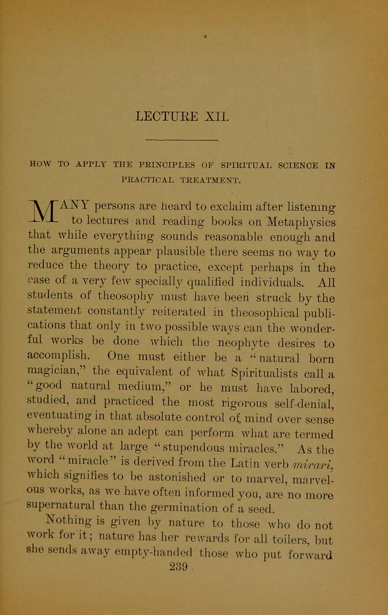 LECTUEE XII. HOW TO APPLY THE PEIaSTOIPLES OF SPIEITUAL SCIENCE IN PRACTICAL TREATMENT. Many persons are heard to exclaim after listening to lectures and reading books on Metaphysics that while everything sounds reasonable enough and. the arguments appear plausible there seems no way to reduce the theory to practice, except perhaps in the ease of a very few specially qualified individuals. All students of theosophy must have been struck by the statement constantly reiterated in theosophical publi- cations that only in two possible ways can the wonder- ful works be done which the neophyte desires to accomplish. One must either be a ^‘natural born magician,” the equivalent of ivhat Spiritualists call a “good natural medium,” or he must have labored, studied, and practiced the most rigorous self-denial, eventuating in that absolute control of mind over sense whereby alone an adept can perform what are termed by the world at large “ stupendous miracles.” As the word “miracle” is derived from the Latin verb inirari, which signifies to be astonished or to marvel, marvel- ous works, as we have often informed you, are no more supernatural than the germination of a seed. Nothing is given by nature to those who do not work for it; nature has her rewards for all toilers, but she sends away empty-handed those who put forward