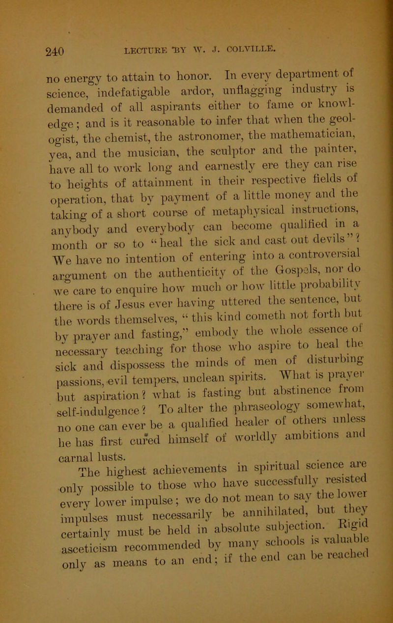 no energy to attain to honor. In every department of science, indefatigable ardor, unflagging industry is demanded of all aspirants either to fame or knowl- edge ; and is it reasonable to infer that when the geol- ogTst, the chemist, the astronomer, the mathematician, yea, and the musician, the sculptor and the painter, have all to work long and earnestly ere they can rise to heights of attainment in their respective fields of operation, that by payment of a little money and the taking of a short course of metaphysical instructions, anybody and everybody can become qualified in^a month or so to “ heal the sick and cast out devils ’’ ? We have no intention of entering into a controversial aroument on the authenticity of the Gospels, nor do we cai’e to enquire how much or how little probabihtv tliere is of Jesus ever having uttered the sentence, but the words themselves, “ this kind cometh not forth but bv prayer and fasting,'’ embody the whole essence ol necessary teaching for those who aspire to heal the sick and dispossess the minds of men of distmbmg passions, evil tempers, unclean spirits. What is prayer but aspiration? what is fasting but abstinence from self-indulgence? To alter the phraseology somewhat, no one can ever be a qualified healer of others unless he has first cured himself of worldly ambitions and carnal lusts. . . ^ The highest achievements in spiritual science ^ only possible to those who have successfully resisted every lower impulse; we do not mean to say the lower impulses must necessarily be annihi ated, bu i } certainly must be held in absolute asceticism recommended by many schoo s is ; ‘ only as means to an end; if the end can be reached