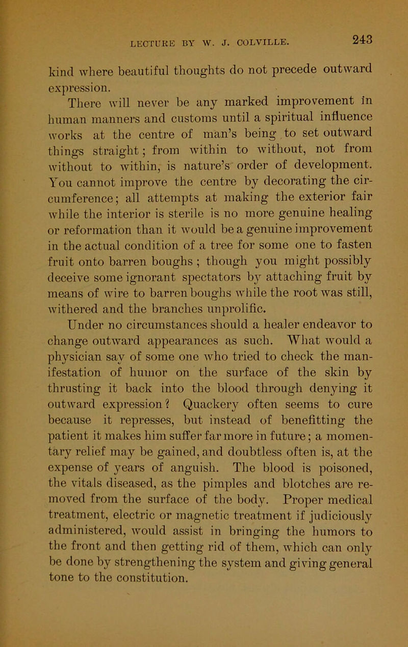 kind where beautiful thoughts do not precede outward expression. There will never be any marked improvement in human manners and customs until a spiritual influence works at the centre of man’s being to set outward things straight; from within to without, not from without to within, is nature’s order of development. You cannot improve the centre by decorating the cir- cumference ; all attempts at making the exterior fair while the interior is sterile is no more genuine healing or reformation than it would be a genuine improvement in the actual condition of a tree for some one to fasten fruit onto barren boughs ; though you might possibly deceive some ignorant spectators by attaching fruit by means of wire to barren boughs while the root was still, withered and the branches unprolific. Under no circumstances should a healer endeavor to change outward appearances as such. What Avould a physician say of some one who tried to check the man- ifestation of humor on the surface of the skin by thrusting it back into the blood through denjdng it outward expression? Quackery often seems to cure because it represses, but instead of benefitting the patient it makes him suffer far more in future; a momen- tary relief may be gained, and doubtless often is, at the expense of years of anguish. The blood is poisoned, the vitals diseased, as the pimples and blotches are re- moved from the surface of the body. Proper medical treatment, electric or magnetic treatment if judiciously administered, would assist in bringing the humors to the front and then getting rid of them, which can only be done by strengthening the system and giving general tone to the constitution.