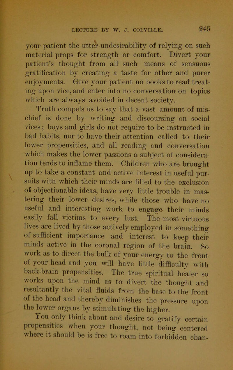 your patient the utter undesirability of relying on such material props for strength or comfort. Divert your patient’s thought from all such means of sensuous gratification by creating a taste for other and purer enjoyments. Give your patient no books to read treat- ing upon vice, and enter into no conversation on topics which are always avoided in decent society. Truth compels us to say that a vast amount of mis- chief is done bj^ writing and discoursing on social vices; boys and girls do not require to be instructed in bad habits, nor to have their attention called to their lower propensities, and all reading and conversation which makes the lower passions a subject of considera- tion tends to inflame them. Children who are broucjht up to take a constant and active interest in useful pur- suits with which their minds are filled to the exclusion of objectionable ideas, have very little trouble in mas- tering their lower desires, while those who have no useful and interesting work to engage- their minds easily fall victims to every lust. The most virtuous lives are lived by those actively employed in something of sufficient importance and interest to keep their minds active in the coronal region of the brain. So work as to direct the bulk of your energy to the front of your head and you will have little difficulty with back-brain propensities. The true spiritual healer so works upon the mind as to divert the thought and resultantly the vital fluids from the base to the front of the head and thereby diminishes the pressure upon the lower organs by stimulating the higher. You only think about and desire to gratify certain propensities when your thought, not being centered where it should be is free to roam into forbidden chan-
