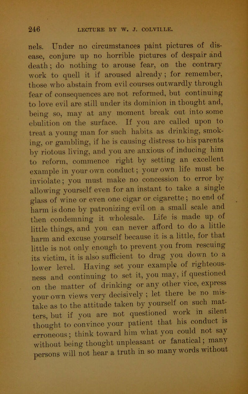 nels. Under no circumstances paint pictures of dis- ease, conjure up no horrible pictures of despair and death; do nothing to arouse fear, on the contrary work to quell it if aroused already; for remember, those who abstain from evil courses outwardly through fear of consequences are not reformed, but continuing to love evil are still under its dominion in thought and, being so, may at any moment break out into some ebulition on the surface. If you are called upon to treat a young man for such habits as drinking, smok- ing, or gambling, if he is causing distress to his parents by riotous living, and you are anxious of inducing him to reform, commence right by setting an excellent example in your own conduct; your own life must be inviolate; you must make no concession to error by allowing yourself even for an instant to take a single glass of wine or even one cigar or cigarette ; no end of harm is done by patronizing evil on a small scale and then condemning it wholesale. Life is made up of little things, and you can never afford to do a little harm and excuse yourself because it is a little, for that little is not only enough to prevent you from rescuing its victim, it is also sufficient to drag you down to a lower level. Having set your example of righteous- ness and continuing to set it, you may, if questioned on the matter of drinking or any other vice, express your own views very decisively ; let there be no mis- take as to the attitude taken by yourself on such mat- ters, but if you are not questioned work m silent thought to convince your patient that his conduct is erroneous; think toward him what you could not say without being thought unpleasant or fanatical; many persons will not hear a truth in so many words without