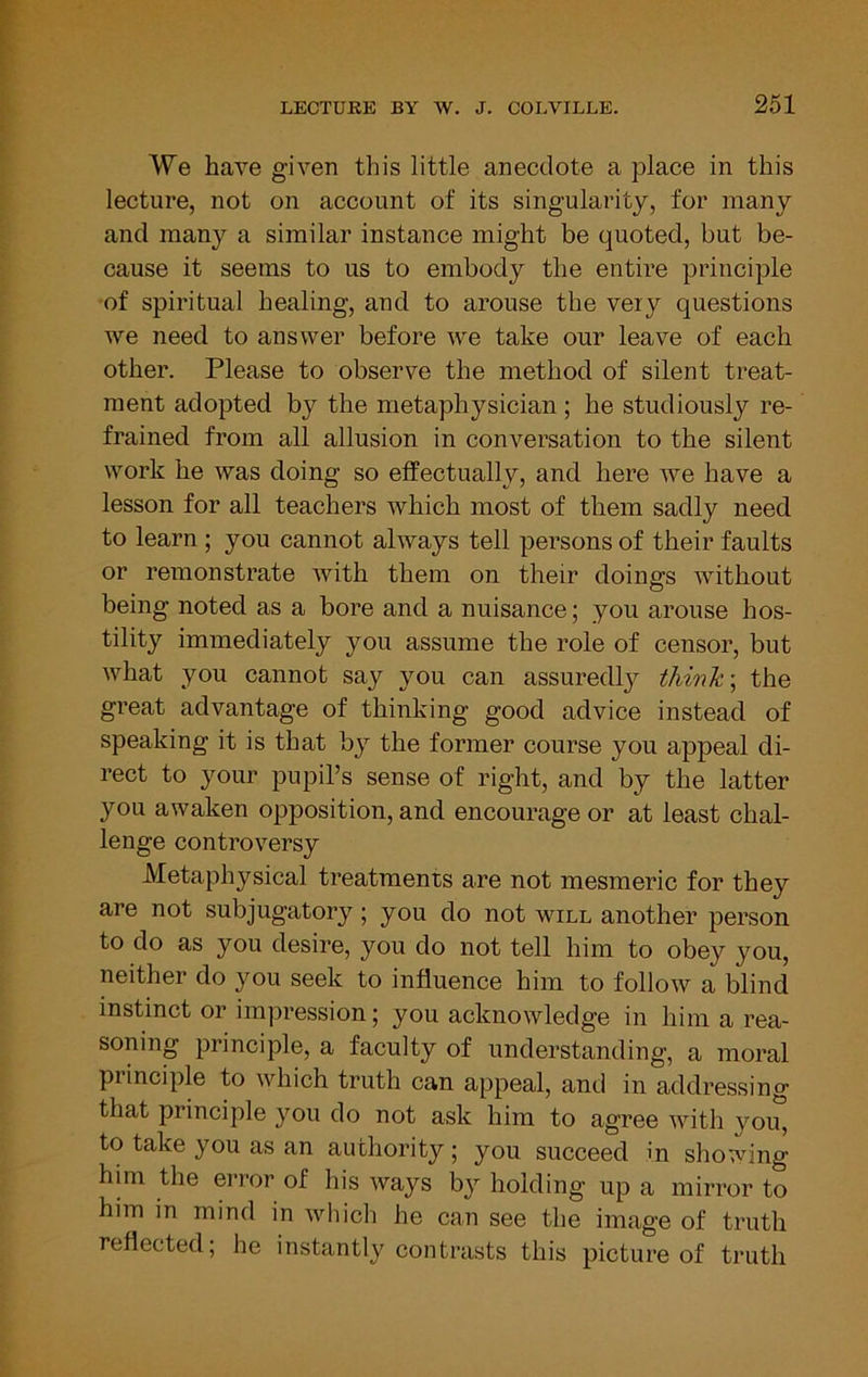 We have given this little anecdote a place in this lecture, not on account of its singularity, for many and many a similar instance might be quoted, but be- cause it seems to us to embody the entire principle •of spiritual healing, and to arouse the veiy questions we need to answer before we take our leave of each other. Please to observe the method of silent treat- ment adopted by the metaphysician ; he studiously re- frained from all allusion in conversation to the silent work he was doing so effectually, and here we have a lesson for all teachers which most of them sadly need to learn; you cannot always tell persons of their faults or remonstrate with them on their doings without being noted as a bore and a nuisance; you arouse hos- tility immediately you assume the role of censor, but what you cannot say you can assuredly thinkthe great advantage of thinking good advice instead of speaking it is that by the former course you appeal di- rect to your pupil’s sense of right, and by the latter you awaken opposition, and encourage or at least chal- lenge controversy Metaphysical treatments are not mesmeric for they are not subjugatory; you do not will another person to do as you desire, you do not tell him to obey you, neither do you seek to influence him to follow a blind instinct or impression; you acknowledge in him a rea- soning principle, a faculty of understanding, a moral piinciple to which truth can appeal, and in addressing that principle you do not ask him to agree with you, to take you as an authority; you succeed in showing him the error of his ways by holding up a mirror to him in mind in which he can see the image of truth reflected; he instantl}^ contrasts this picture of truth