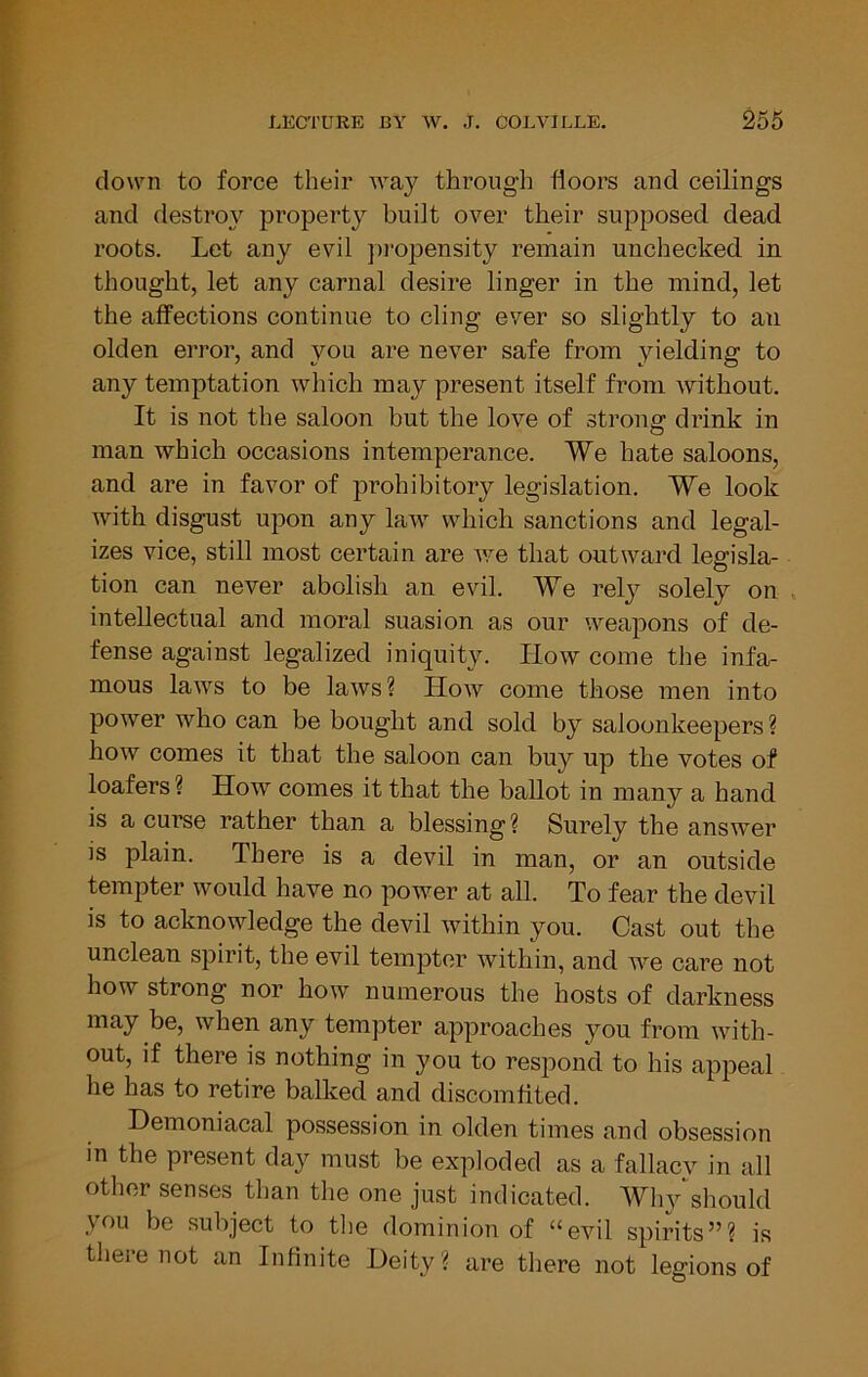 down to force their way through floors and ceilings and destroy property built over their supposed dead roots. Let any evil pi-opensity remain unchecked in thought, let any carnal desire linger in the mind, let the affections continue to cling ever so slightly to an olden error, and you are never safe from yielding to any temptation which may present itself from without. It is not the saloon but the love of strong drink in man which occasions intemperance. We hate saloons, and are in favor of prohibitory legislation. We look with disgust upon any law which sanctions and legal- izes vice, still most certain are v/e that outward legisla- tion can never abolish an evil. We rely solely on intellectual and moral suasion as our weapons of de- fense against legalized iniquity. How come the infa- mous laws to be laws ? How come those men into power who can be bought and sold by saloonkeepers ? how comes it that the saloon can buy up the votes of loafers? How comes it that the ballot in many a hand is a curse rather than a blessing ? Surely the answer is plain. There is a devil in man, or an outside tempter would have no power at all. To fear the devil is to acknowledge the devil within you. Cast out the unclean spirit, the evil tempter within, and we care not how strong nor how numerous the hosts of darkness may be, when any tempter approaches you from with- out, if there is nothing in you to respond to his appeal he has to retire balked and discomfited. Demoniacal possession in olden times and obsession in the present day must be exploded as a fallacv in all other senses than the one just indicated. Why^should you be subject to the dominion of “evil spirits”? is there not an Infinite Deity ? are there not legions of
