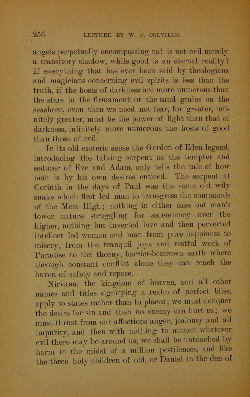 angels perpetually encompassing us ? is not evil merely a transitory shadow, while good is an eternal reality ? If everything that has ever lieen said by theologians and magicians concerning evil spirits is less than the truth, if the hosts of darkness are more numerous than the stars in the firmament or the sand grains on the seashore, even then we need not fear, for greater, infi- nitely greater, must be the power of light than that of darkness, infinitely more numerous the hosts of good than those of evil. In its old esoteric sense the Garden of Eden legend, introducing the talking serpent as the tempter and seducer of Eve and Adam, only tells the tale of how man is bj'- his own desires enticed. The serpent at Corinth in the days of Paul was the same old wily snake which first led man to transgress the commands of the Most High; nothing in either case but man’s ‘lower nature struggling for ascendency over the higher, nothing but inverted love and then perverted intellect led woman and man from pure happiness to misery, from the tranquil joys and restful work of Paradise to the thorny, barrier-bestrewn earth where through constant conflict alone they can reach the haven of safety and repose. Nirvana, the kingdom of heaven, and all other names and titles signifying a realm of perfect bliss, apply to states rather than to places ; we must conquer the desire for sin and then no enemy can hurt us; we must thrust from our affections anger, jealousy and all impurity, and then with nothing to attract whatever evil there may be around us, we shall be untouched by harm in the midst of a million pestilences, and like the three holy children of old, or Daniel in the den of
