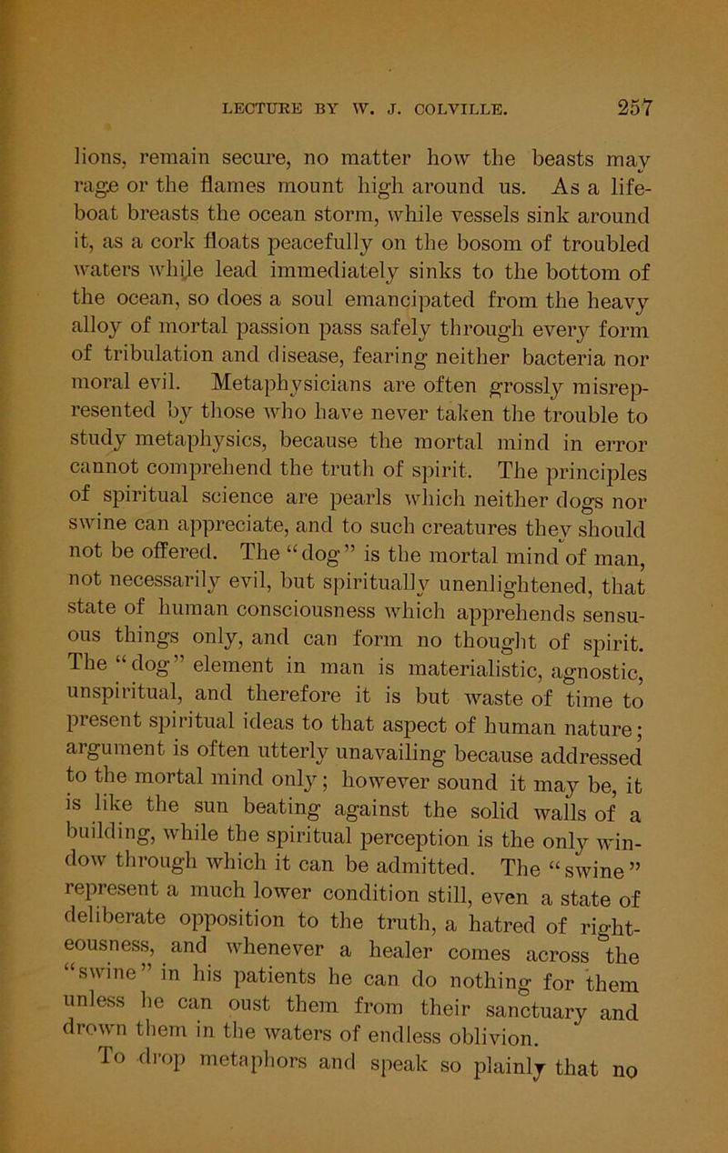 lions, remain secure, no matter how the beasts may rag£ or the flames mount high around us. As a life- boat breasts the ocean storm, while vessels sink around it, as a cork floats peacefully on the bosom of troubled waters whije lead immediately sinks to the bottom of the ocean, so does a soul emancipated from the heavy alloy of mortal passion pass safely through every form of tribulation and disease, fearing neither bacteria nor moral evil. Metaphysicians are often grossly misrep- resented by those Avho have never taken the trouble to study metaphysics, because the mortal mind in error cannot comprehend the truth of spirit. The principles of spiritual science are pearls wliich neither dogs nor swine can appreciate, and to such creatures they should not be offered. The “dog” is the mortal mind of man, not necessarily evil, but spiritually unenlightened, that state of human consciousness Avhich apprehends sensu- ous things only, and can form no thought of spirit. The “dog” element in man is materialistic, agnostic, unspiritual, and therefore it is but waste of time to present spiritual ideas to that aspect of human nature; argument is often utterly unavailing because addressed to the mortal mind only; however sound it may be, it is like the sun beating against the solid walls of a building, while the spiritual perception is the only ivin- dow through which it can be admitted. The “ swine ” represent a much lower condition still, even a state of deliberate opposition to the truth, a hatred of right- eousness, and Avhenever a healer comes across the swine in his patients he can do nothing for them unless he can oust them from their sanctuary and drown them in the waters of endless oblivion. To di-op metaphors and speak so plainly that no