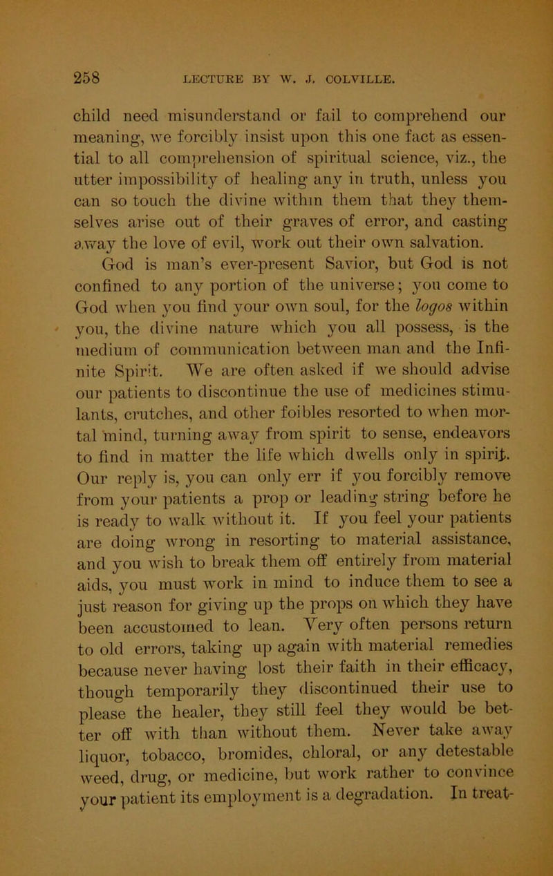 child need misunderstand or fail to comprehend our meaning, we forcibly insist upon this one fact as essen- tial to all comprehension of spiritual science, viz., the utter impossibility of healing any in truth, unless you can so touch the divine within them that the}’' them- selves arise out of their graves of error, and casting a,way the love of evil, work out their own salvation. God is man’s ever-present Savior, but God is not confined to any portion of the universe; you come to God when you find your own soul, for the logos within you, the divine nature which you all possess, is the medium of communication between man and the Infi- nite Spirit. We are often asked if we should advise our patients to discontinue the use of medicines stimu- lants, crutches, and other foibles resorted to when mor- tal mind, turning away from spirit to sense, endeavors to find in matter the life which dwells only in spiriji. Our reply is, you can only err if you forcibly remove from your patients a prop or leading string before he is ready to walk without it. If you feel your patients are doing wrong in resorting to material assistance, and you wish to break them off entirely from material aids, you must work in mind to induce them to see a just reason for giving up the props on which they have been accustomed to lean. Very often persons return to old errors, taking up again with material remedies because never having lost their faith in their efficacy, though temporarily they discontinued their use to please the healer, they still feel they would be bet- ter off with than without them. Never take away liquor, tobacco, bromides, chloral, or any detestable weed, drug, or medicine, but work rather to convince your patient its employment is a degradation. In treat-