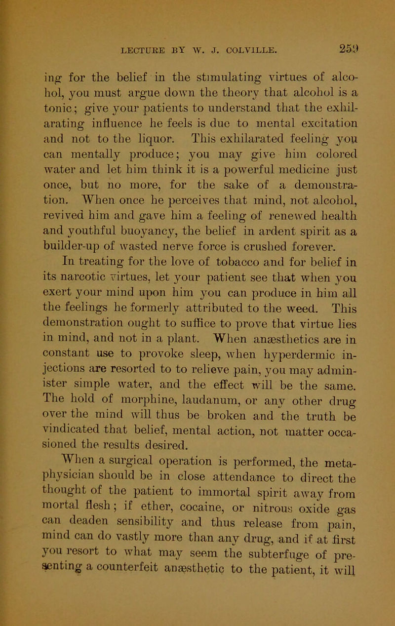 in^ for the belief in the stimulating virtues of alco- hol, you must argue down the theory that alcohol is a tonic; give your patients to understand that the exhil- arating influence he feels is due to mental excitation and not to the liquor. This exhilarated feeling you can mentally produce; you may give him colored water and let him think it is a powerful medicine just once, but no more, for the sake of a demonstra- tion. When once he perceives that mind, not alcohol, revived him and gave him a feeling of renewed health and youthful buoyancy, the belief in ardent spirit as a builder-up of wasted nerve force is crushed forever. In treating for the love of tobacco and for belief in its narcotic virtues, let your patient see that when you exert your mind upon him you can produce in him all the feelings he formerly attributed to the weed. This demonstration ought to suffice to prove that virtue lies in mind, and not in a plant. When anaesthetics are in constant use to provoke sleep, when h3qierdermic in- jections are resorted to to relieve pain, you may admin- ister simple water, and the effect will be the same. The hold of morphine, laudanum, or any other drug over the mind will thus be broken and the truth be vindicated that belief, mental action, not matter occa- sioned the results desired. When a surgical operation is performed, the meta- physician should be in close attendance to direct the thought of the patient to immortal spirit away from mortal flesh; if ether, cocaine, or nitrous oxide gas can deaden sensibility and thus release from pain, mind can do vastly more than any drug, and if at first you resort to what may seem the subterfuge of pre- ^nting a counterfeit anassthetic to the patient, it will