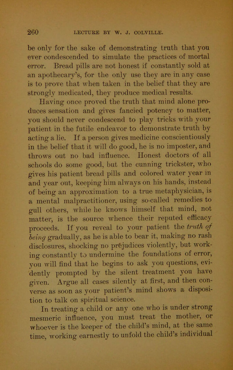 be only for the sake of demonstrating truth that you ever condescended to simulate the practices of mortal error. Bread pills are not honest if constantly sold at an apothecary’s, for the only use they are in any case is to prove that when taken in the belief that they are strongly medicated, they produce medical results. Having once proved the truth that mind alone pro- duces sensation and gives fancied potency to matter, you should never condescend to play tricks with your patient in the futile endeavor to demonstrate truth by acting a lie. If a person gives medicine conscientiously in the belief that it will do good, he is no imposter, and throws out no bad influence. Honest doctors of all schools do some good, but the cunning trickster, ivho gives his patient bread pills and colored water year in and year out, keeping him always on his hands, instead of being an approximation to a true metaphysician, is a mental malpractitioner, using so-called remedies to gull others, while he knows himself that mind, not matter, is the source whence their reputed efficacy proceeds. If you reveal to your patient the truth of being gradually, as he is able to bear it, making no rash disclosures, shocking no prejudices violentl}'', but work- ing constantly to undermine the foundations of error, you will find that he begins to ask you questions, evi- dently prompted by the silent treatment you have given. Argue all cases silently at first, and then con- verse as soon as your patient’s mind shows a disposi- tion to talk on spiritual science. In treating a child or any one who is under strong mesmeric influence, you must treat the mother, or whoever is the keeper of the child’s mind, at the same time, working earnestly to unfold the child’s individual