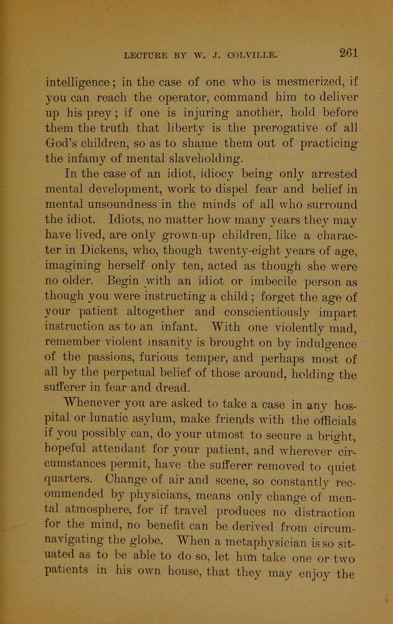 intelligence; in the case of one who is mesmerized, if you can reach the operator, command him to deliver up his prey; if one is injuring another, hold before them the truth that liberty is the prerogative of all God’s children, so as to shame them out of practicing the infamy of mental slaveholding. In the case of an idiot, idiocy being only arrested mental development, work to dispel fear and belief in mental unsoundness in the minds of all who surround the idiot. Idiots, no matter how many years they may have lived, are only grown-up children, like a charac- ter in Dickens, who, though twenty-eight years of age, imagining herself only ten, acted as though she were no older. Begin with an idiot or imbecile person as though you were instructing a child ; forget the age of your patient altogether and conscientiously impart instruction as to an infant. With one violently mad, remember violent insanity is brought on by indulgence of the passions, furious temper, and perhaps most of all by the perpetual belief of those around, holding the sufferer in fear and dread. Whenever you are asked to take a case in any hos- pital or lunatic asylum, make friends with the officials if you possibly can, do your utmost to secure a bright, hopeful attendant for your patient, and wherever cir- cumstances permit, have the sufferer removed to quiet quarters. Change of air and scene, so constantly rec- ommended by physicians, means only change of men- tal atmosphere, for if travel produces no distraction for the mind, no benefit can be derived from circum- navigating the globe. When a metaphysician is so sit- uated as to he able to do so, let hiiYi take one or two patients in his own house, that they may enjoy the