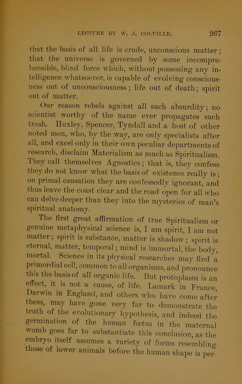 that the basis of all life is crude, unconscious matter; that the universe is governed by some incompre- hensible, blind force which, without possessing any in- telligence whatsoever, is capable of evolving conscious- ness out of unconsciousness ; life out of death; spirit out of matter. Our reason rebels against all such absurdity; no scientist worthy of the name ever propagates such trash. Huxley, Spencer, Tyndall and a host of other noted men, who, by the way, are only specialists after all, and excel only in their own peculiar departments of research, disclaim Materialism as much as Spiritualism. They call themselves Agnostics; that is, they confess they do not know what the basis of existence really is; on primal causation they are confessedly ignorant, and thus leave the coast clear and the road open for all who can delve deeper than they into the mysteries of man’s spiritual anatomy. The first great affirmation of true Spiritualism or genuine metaphysical science is, I am spirit, I am not matter; spirit is substance, matter is shadow ; spirit is eternal, matter, temporal; mind is immortal, the body, mortal. Science in its physical researches may find a primordial cell, common to all organisms, and pronounce this the basis of all organic life. But protoplasm is an effect. It IS not a cause, of life. Laraark in France Darwin in England, and others who have come after them, may have gone very far to demonstrate the truth of the evolutionary hypothesis, and indeed the germination of the human foetus in the maternal womb goes far to substantiate this conclusion, as the embryo itself assumes a variety of forms resemblino- those of lower animals before the human shape is pen