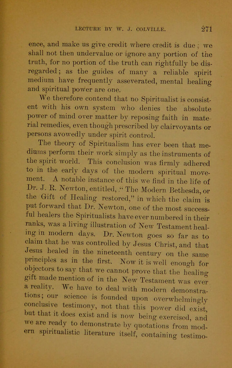 ence, and make ns give credit where credit is due ; Ave sliall not then undervalue or ignore any portion of the t)Tith, for no portion of the truth can rightfully be dis- regarded; as the guides of many a reliable spirit medium have frequently asseverated, mental healing and spiritual poAver are one. We therefore contend that no Spiritualist is consist- ent Avith his own system Avho denies the absolute poAver of mind over matter by I’eposing faith in mate^ rial remedies, eA’^en though prescribed by clairAmyants or persons avoAvedly under spirit control. The theory of Spiritualism has ever been that me- diums perform their work simply as the instruments of the spirit Avorld. This conclusion Avas firmly adhered to in the early days of the modern spiritual move- ment. A notable instance of this Ave find in the life of Dr. J. E. Eewton, entitled, “ The Modern Bethesda,or the Gift of Healing restored,” in which the claim is put forAvard that Dr. ISTeAvton, one of the most success- ful healers the Spiritualists have ever numbered in their ranks, aayts a living illustration of Hoav Testament heal- ing- in modern daj^s. Dr. HeAvton goes so far as to claim that he Avas controlled by Jesus Christ, and that Jesus healed in the nineteenth century on the same principles as in the first. Hoav it is Avell enough for objectors to say that Ave cannot prove that the healino- gift made mention of in the New Testament was eve? a reality. We have to deal with modern demonstra- tions; our science is founded upon overwhelmino-ly conclusive testimony, not that tliis power did exTst mt that It does exist and is now being exercised, and we are ready to demonstrate by quotations from mod- ern spiritualistic literature itself, containing testimo-